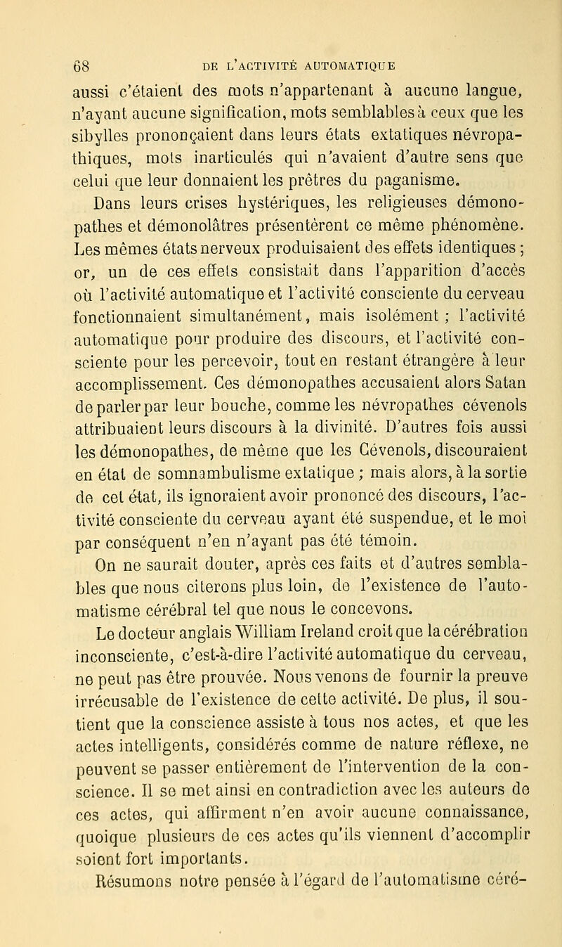 aussi c'étaient des mots n'appartenant à aucune langue, n'ayant aucune signification, mots semblables à ceux que les sibylles prononçaient dans leurs états extatiques névropa- thiques, mots inarticulés qui n'avaient d'autre sens que celui que leur donnaient les prêtres du paganisme. Dans leurs crises hystériques, les religieuses démono- pathes et démonolâtres présentèrent ce même phénomène. Les mêmes états nerveux produisaient des effets identiques ; or, un de ces effets consistait dans l'apparition d'accès où l'activité automatique et l'activité consciente du cerveau fonctionnaient simultanément, mais isolément; l'activité automatique pour produire des discours, et l'activité con- sciente pour les percevoir, tout en restant étrangère à leur accomplissement. Ces démonopathes accusaient alors Satan de parler par leur bouche, comme les névropathes cévenols attribuaient leurs discours à la divinité. D'autres fois aussi les démonopathes, de même que les Cévenols, discouraient en étal de somnambulisme extatique; mais alors, à la sortie de cet état, ils ignoraient avoir prononcé des discours, l'ac- tivité consciente du cerveau ayant été suspendue, et le moi par conséquent n'en n'ayant pas été témoin. On ne saurait douter, après ces faits et d'autres sembla- bles que nous citerons plus loin, de l'existence de l'auto- matisme cérébral tel que nous le concevons. Le docteur anglais William Ireland croit que lacérébration inconsciente, c'est-à-dire l'activité automatique du cerveau, ne peut pas être prouvée. Nous venons de fournir la preuve irrécusable de l'existence de cette activité. De plus, il sou- tient que la conscience assiste à tous nos actes, et que les actes intelligents, considérés comme de nature réflexe, ne peuvent se passer entièrement de l'intervention de la con- science. Il se met ainsi en contradiction avec les auteurs de ces actes, qui affirment n'en avoir aucune connaissance, quoique plusieurs de ces actes qu'ils viennent d'accomplir soient fort importants. Résumons notre pensée à l'égard de l'automatisme côré-