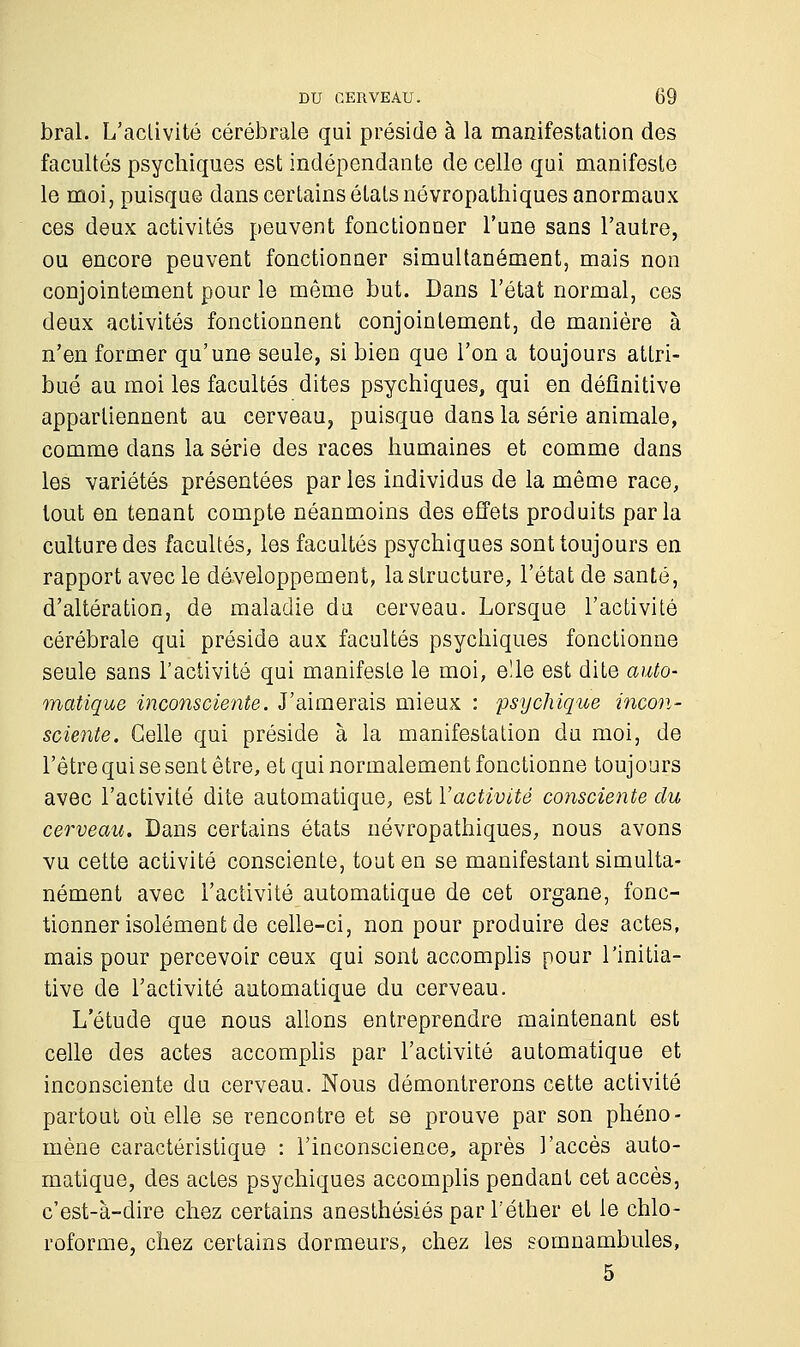 bral. L'activité cérébrale qui préside à la manifestation des facultés psychiques est indépendante de celle qui manifeste le moi, puisque dans certains étals névropathiques anormaux ces deux activités peuvent fonctionner l'une sans l'autre, ou encore peuvent fonctionner simultanément, mais non conjointement pour le même but. Dans l'état normal, ces deux activités fonctionnent conjointement, de manière à n'en former qu'une seule, si bien que l'on a toujours attri- bué au moi les facultés dites psychiques, qui en définitive appartiennent au cerveau, puisque dans la série animale, comme dans la série des races humaines et comme dans les variétés présentées parles individus de la même race, tout en tenant compte néanmoins des effets produits parla culture des facultés, les facultés psychiques sont toujours en rapport avec le développement, la structure, l'état de santé, d'altération, de maladie du cerveau. Lorsque l'activité cérébrale qui préside aux facultés psychiques fonctionne seule sans l'activité qui manifeste le moi, elle est dite auto- matique inconsciente. J'aimerais mieux : psychique incon- sciente. Celle qui préside à la manifestation du moi, de l'être qui se sent être, et qui normalement fonctionne toujours avec l'activité dite automatique, est Y activité consciente du cerveau. Dans certains états névropathiques, nous avons vu cette activité consciente, tout en se manifestant simulta- nément avec l'activité automatique de cet organe, fonc- tionner isolément de celle-ci, non pour produire des actes, mais pour percevoir ceux qui sont accomplis pour l'initia- tive de l'activité automatique du cerveau. L'étude que nous allons entreprendre maintenant est celle des actes accomplis par l'activité automatique et inconsciente du cerveau. Nous démontrerons C6tte activité partout où elle se rencontre et se prouve par son phéno- mène caractéristique : l'inconscience, après l'accès auto- matique, des actes psychiques accomplis pendant cet accès, c'est-à-dire chez certains anesthésiés par l'éther et le chlo- roforme, chez certains dormeurs, chez les somnambules, 5