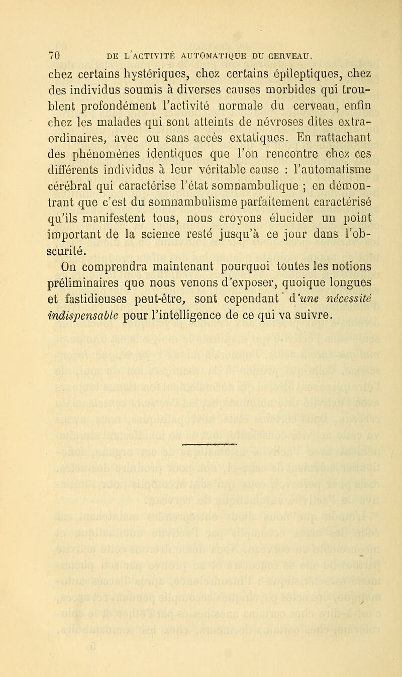chez certains hystériques, chez certains épileptiques, chez des individus soumis à diverses causes morbides qui trou- blent profondément l'activité normale du cerveau, enfin chez les malades qui sont atteints de névroses dites extra- ordinaires, avec ou sans accès extatiques. En rattachant des phénomènes identiques que l'on rencontre chez ces différents individus à leur véritable cause : l'automatisme cérébral qui caractérise l'état somnambulique ; en démon- trant que c'est du somnambulisme parfaitement caractérisé qu'ils manifestent tous, nous croyons élucider un point important de la science resté jusqu'à ce jour dans l'ob- scurité. On comprendra maintenant pourquoi toutes les notions préliminaires que nous venons d'exposer, quoique longues et fastidieuses peut-être, sont cependant d'une nécessité indispensable pour l'intelligence de ce qui va suivre.