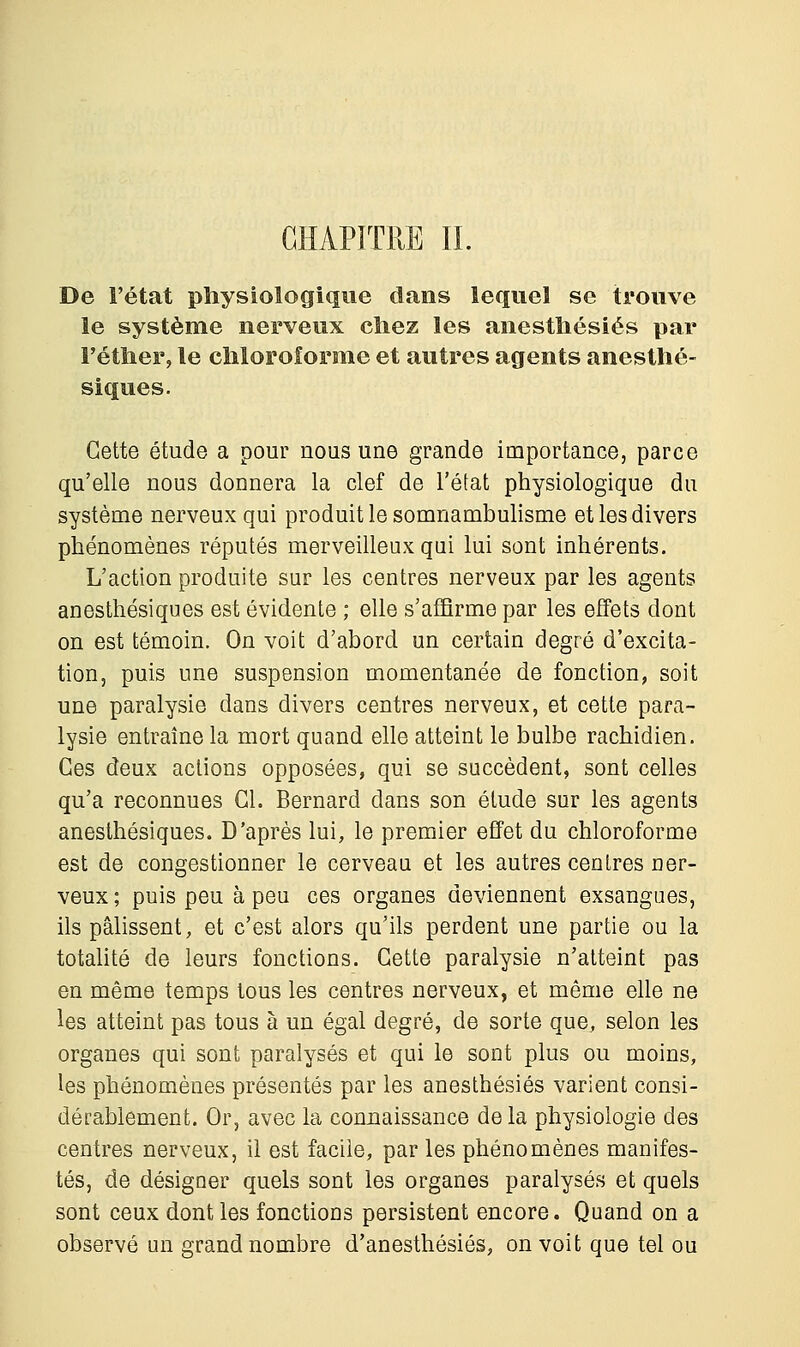 CHAPITRE IL De l'état physiologique dans lequel se trouve le système nerveux chez les anesthésiés par Fétlier, le chloroforme et autres agents anesthé- siques. Cette étude a pour nous une grande importance, parce qu'elle nous donnera la clef de l'état physiologique du système nerveux qui produit le somnambulisme et les divers phénomènes réputés merveilleux qui lui sont inhérents. L'action produite sur les centres nerveux par les agents anesthésiques est évidente ; elle s'affirme par les effets dont on est témoin. On voit d'abord un certain degré d'excita- tion, puis une suspension momentanée de fonction, soit une paralysie dans divers centres nerveux, et cette para- lysie entraîne la mort quand elle atteint le bulbe rachidien. Ces deux actions opposées, qui se succèdent, sont celles qu'a reconnues Cl. Bernard clans son élude sur les agents anesthésiques. D'après lui, le premier effet du chloroforme est de congestionner le cerveau et les autres centres ner- veux ; puis peu à peu ces organes deviennent exsangues, ils pâlissent, et c'est alors qu'ils perdent une partie ou la totalité de leurs fonctions. Cette paralysie n'atteint pas en même temps tous les centres nerveux, et même elle ne les atteint pas tous à un égal degré, de sorte que, selon les organes qui sont paralysés et qui le sont plus ou moins, les phénomènes présentés par les anesthésiés varient consi- dérablement. Or, avec la connaissance de la physiologie des centres nerveux, il est facile, par les phénomènes manifes- tés, de désigner quels sont les organes paralysés et quels sont ceux dont les fonctions persistent encore. Quand on a observé un grand nombre d'anesthésiés, on voit que tel ou