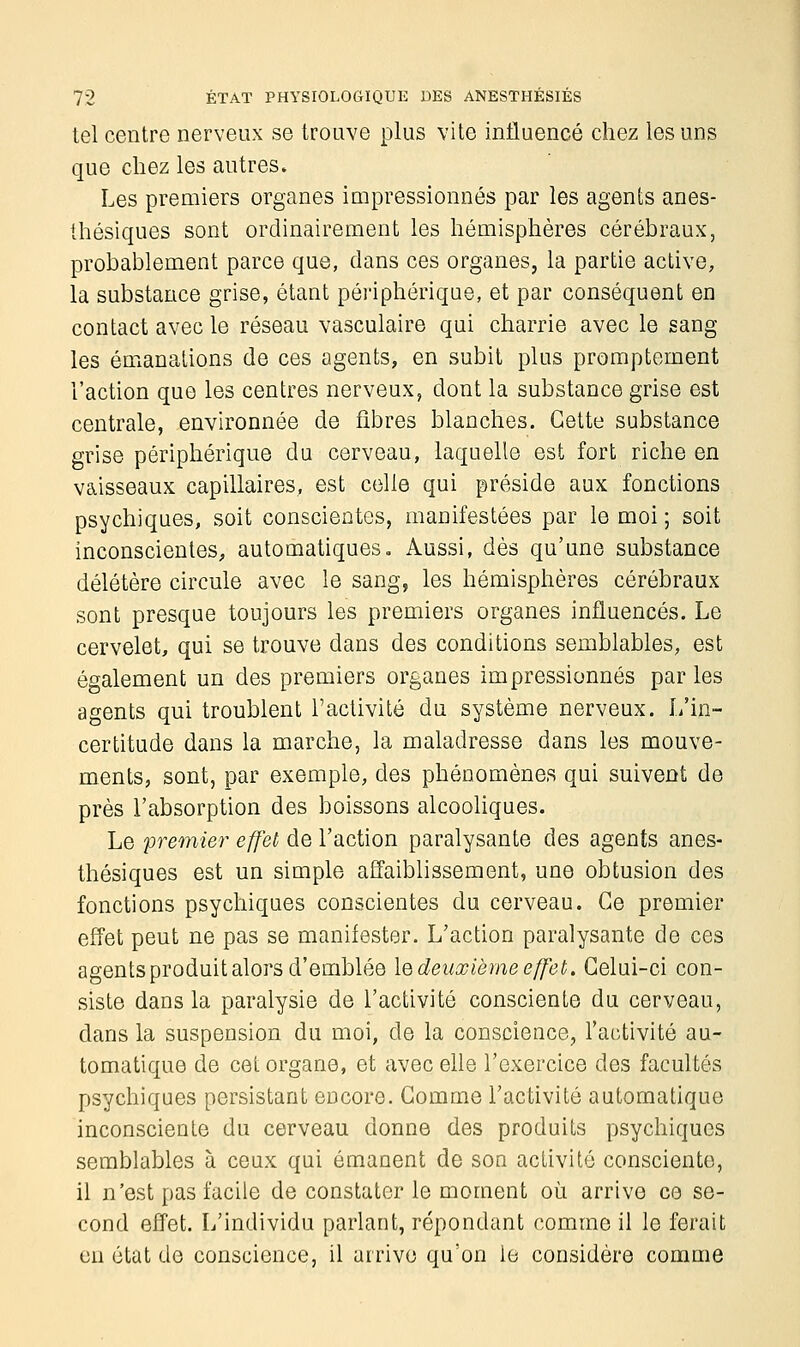 tel centre nerveux se trouve plus vite influencé chez les uns que chez les autres. Les premiers organes impressionnés par les agents anes- ihésiques sont ordinairement les hémisphères cérébraux, probablement parce que, dans ces organes, la partie active, la substance grise, étant périphérique, et par conséquent en contact avec le réseau vasculaire qui charrie avec le sang les émanations de ces agents, en subit plus promptement l'action que les centres nerveux, dont la substance grise est centrale, environnée de fibres blanches. Cette substance grise périphérique du cerveau, laquelle est fort riche en vaisseaux capillaires, est celle qui préside aux fonctions psychiques, soit conscientes, manifestées par le moi ; soit inconscientes, automatiques. Aussi, dès qu'une substance délétère circule avec le sang, les hémisphères cérébraux sont presque toujours les premiers organes influencés. Le cervelet, qui se trouve dans des conditions semblables, est également un des premiers organes impressionnés par les agents qui troublent l'activité du système nerveux. L'in- certitude dans la marche, la maladresse dans les mouve- ments, sont, par exemple, des phénomènes qui suivent de près l'absorption des boissons alcooliques. Le premier effet de l'action paralysante des agents anes- thésiques est un simple affaiblissement, une obtusion des fonctions psychiques conscientes du cerveau. Ce premier effet peut ne pas se manifester. L'action paralysante de ces agents produit alors d'emblée le deuxième effet. Celui-ci con- siste dans la paralysie de l'activité consciente du cerveau, dans la suspension du moi, de la conscience, l'activité au- tomatique de cet organe, et avec elle l'exercice des facultés psychiques persistant encore. Comme l'activité automatique inconsciente du cerveau donne des produits psychiques semblables à ceux qui émanent de son activité consciente, il n'est pas facile de constater le moment où arrive ce se- cond effet. L'individu parlant, répondant comme il le ferait on état de conscience, il arrive qu'on le considère comme