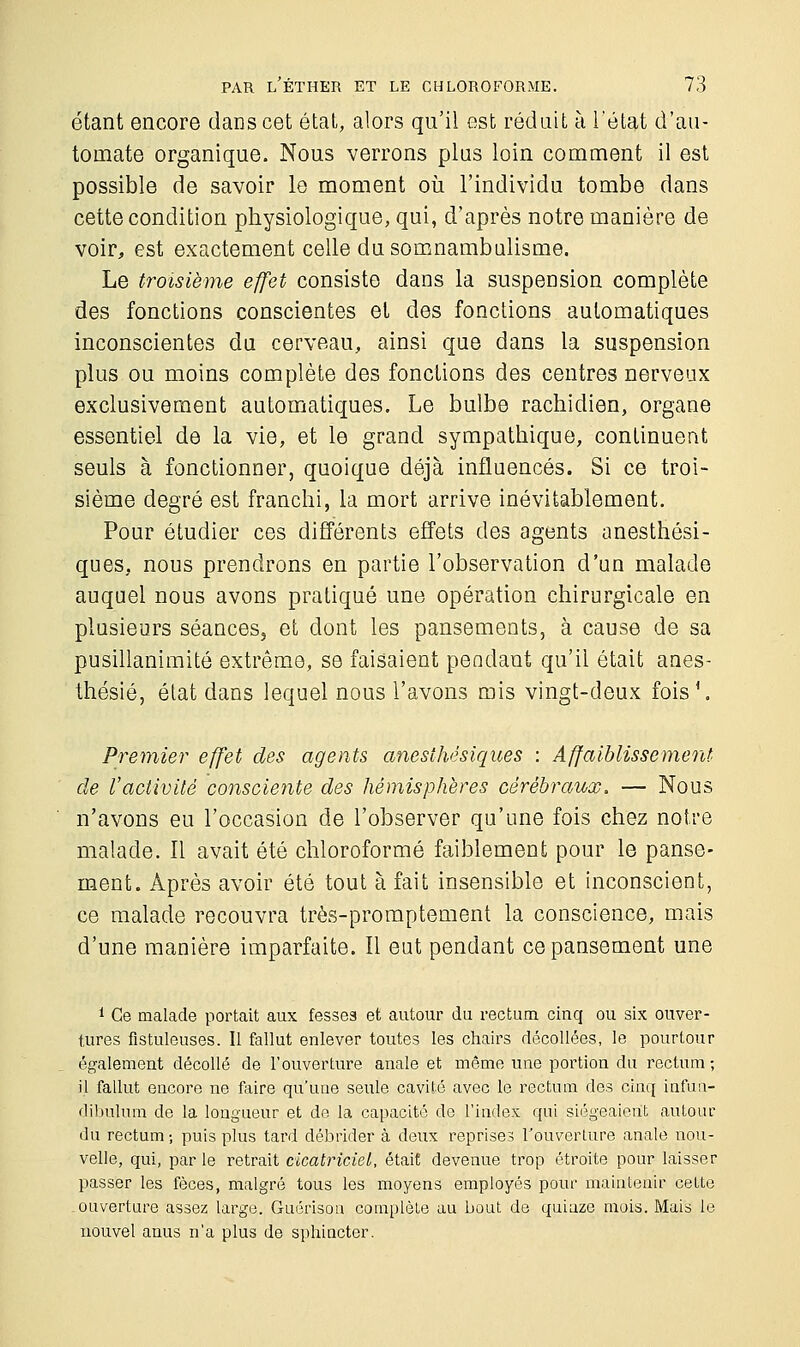 étant encore dans cet état, alors qu'il est réduit à l'état d'au- tomate organique. Nous verrons plus loin comment il est possible de savoir le moment où l'individu tombe dans cette condition physiologique, qui, d'après notre manière de voir, est exactement celle du somnambulisme. Le troisième effet consiste dans la suspension complète des fonctions conscientes et des fonctions automatiques inconscientes du cerveau, ainsi que dans la suspension plus ou moins complète des fonctions des centres nerveux exclusivement automatiques. Le bulbe rachidien, organe essentiel de la vie, et le grand sympathique, continuent seuls à fonctionner, quoique déjà influencés. Si ce troi- sième degré est franchi, la mort arrive inévitablement. Pour étudier ces différents effets des agents anesthési- ques, nous prendrons en partie l'observation d'un malade auquel nous avons pratiqué une opération chirurgicale en plusieurs séances, et dont les pansements, à cause de sa pusillanimité extrême, se faisaient pendant qu'il était anes- thésié, état dans lequel nous l'avons mis vingt-deux fois1. Premier effet des agents anesthësiques : Affaiblissement de l'activité consciente des hémisphères cérébraux. — Nous n'avons eu l'occasion de l'observer qu'une fois chez notre malade. Il avait été chloroformé faiblement pour le panse- ment. Après avoir été tout à fait insensible et inconscient, ce malade recouvra très-promptement la conscience, mais d'une manière imparfaite. Il eut pendant ce pansement une 1 Ce malade portait aux fesses et autour du rectum cinq ou six ouver- tures flstuleuses. Il fallut enlever toutes les chairs décollées, le pourtour également décollé de l'ouverture anale et même une portion du rectum ; il fallut encore ne faire qu'une seule cavité avec le rectum des cinq infun- dibulum de la longueur et de la capacité de l'index qui siégeaient autour du rectum ; puis plus tard débrider à deux reprises l'ouverture anale nou- velle, qui, par le retrait cicatriciel, était devenue trop étroite pour laisser passer les fèces, malgré tous les moyens employés pour maintenir cette ouverture assez large. Guérison complète au bout de quiaze mois. Mais le nouvel anus n'a plus de sphincter.