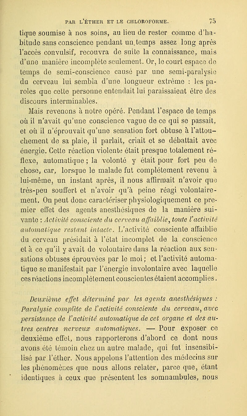 tique soumise à nos soins, au lieu de rester comme d'ha- bitude sans conscience pendant un.temps assez long après l'accès convulsif, recouvra de suite la connaissance, mais d'une manière incomplète seulement. Or, le court espace de temps de semi-conscience causé par une semi-paralysie du cerveau lui sembla d'une longueur extrême : les pa- roles que cette personne entendait lui paraissaient être des discours interminables. Mais revenons à notre opéré. Pendant l'espace de temps où il n'avait qu'une conscience vague de ce qui se passait, et où il n'éprouvait qu'une sensation fort obtuse à l'attou- chement de sa plaie, il parlait, criait et se débattait avec énergie. Cette réaction violente était presque totalement ré- flexe, automatique ; la volonté y était pour fort peu de chose, car, lorsque le malade fut complètement revenu à lui-même, un instant après, il nous affirmait n'avoir que très-peu souffert et n'avoir qu'à peine réagi volontaire- ment. On peut donc caractériser physiologiquement ce pre- mier effet des agents anesthésiques de la manière sui- vante : Activité consciente du cerveau affaiblie, toute l'activité automatique restant intacte. L'activité consciente affaiblie du cerveau présidait à l'état incomplet de la conscience et à ce qu'il y avait de volontaire dans la réaction aux sen- sations obtuses éprouvées par le moi; et l'activité automa- tique se manifestait par l'énergie involontaire avec laquelle ces réactions incomplètement conscientes étaient accomplies. Deuxième effet déterminé par les agents anesthésiques : Paralysie complète de l'activité consciente du cerveau, avec persistance de l'activité automatique de cet organe et des au- tres centres nerveux automatiques. — Pour exposer ce deuxième effet, nous rapporterons d'abord ce dont nous avons été témoin chez un autre malade, qui fut insensibi- lisé par l'éther. Nous appelons l'attention des médecins sur les phénomènes que nous allons relater, parce que, étant identiques à ceux que présentent les somnambules, nous