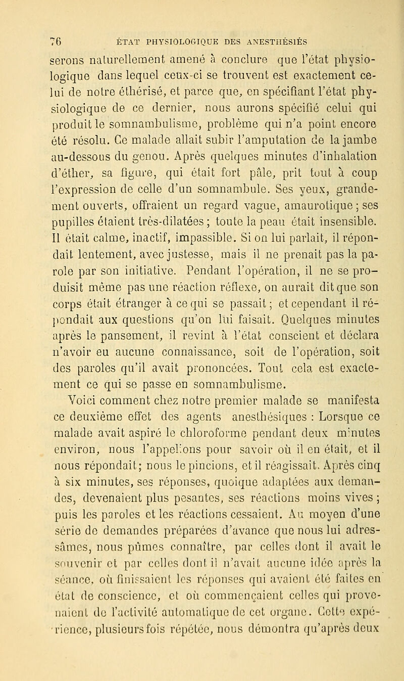 serons naturellement amené à conclure que l'état physio- logique dans lequel ceux-ci se trouvent est exactement ce- lui de notre éthérisé, et parce que, en spécifiant l'état phy- siologique de ce dernier, nous aurons spécifié celui qui produit le somnambulisme, problème qui n'a point encore été résolu. Ce malade allait subir l'amputation de la jambe au-dessous du genou. Après quelques minutes d'inhalation d'éther, sa figure, qui était fort pâle, prit tout à coup l'expression de celle d'un somnambule. Ses yeux, grande- ment ouverts, offraient un regard vague, amaurotique ; ses pupilles étaient très-dilatées ; toute la peau était insensible. 11 était calme, inactif, impassible. Si on lui parlait, il répon- dait lentement, avec justesse, mais il ne prenait pas la pa- role par son initiative. Pendant l'opération, il ne se pro- duisit même pas une réaction réflexe, on aurait dit que son corps était étranger à ce qui se passait; et cependant il ré- pondait aux questions qu'on lui faisait. Quelques minutes après le pansement, il revint à l'état conscient et déclara n'avoir eu aucune connaissance, soit de l'opération, soit des paroles qu'il avait prononcées. Tout cela est exacte- ment ce qui se passe en somnambulisme. Voici comment chez notre premier malade se manifesta ce deuxième effet des agents anesthésiques : Lorsque ce malade avait aspiré le chloroforme pendant deux minutes environ, nous l'appelions pour savoir où il en était, et il nous répondait; nous le pincions, et il réagissait, Après cinq à six minutes, ses réponses, quoique adaptées aux deman- des, devenaient plus pesantes, ses réactions moins vives ; puis les paroles et les réactions cessaient. Au moyen d'une série de demandes préparées d'avance que nous lui adres- sâmes, nous pûmes connaître, par celles dont il avait le souvenir et par colles dont il n'avait aucune idée après la séance, où finissaient les réponses qui avaient été faites en état de conscience, et où commençaient colles qui prove- naient de l'activité automatique de cet organe. Cette expé- rience, plusieurs fois répétée, nous démontra qu'après deux