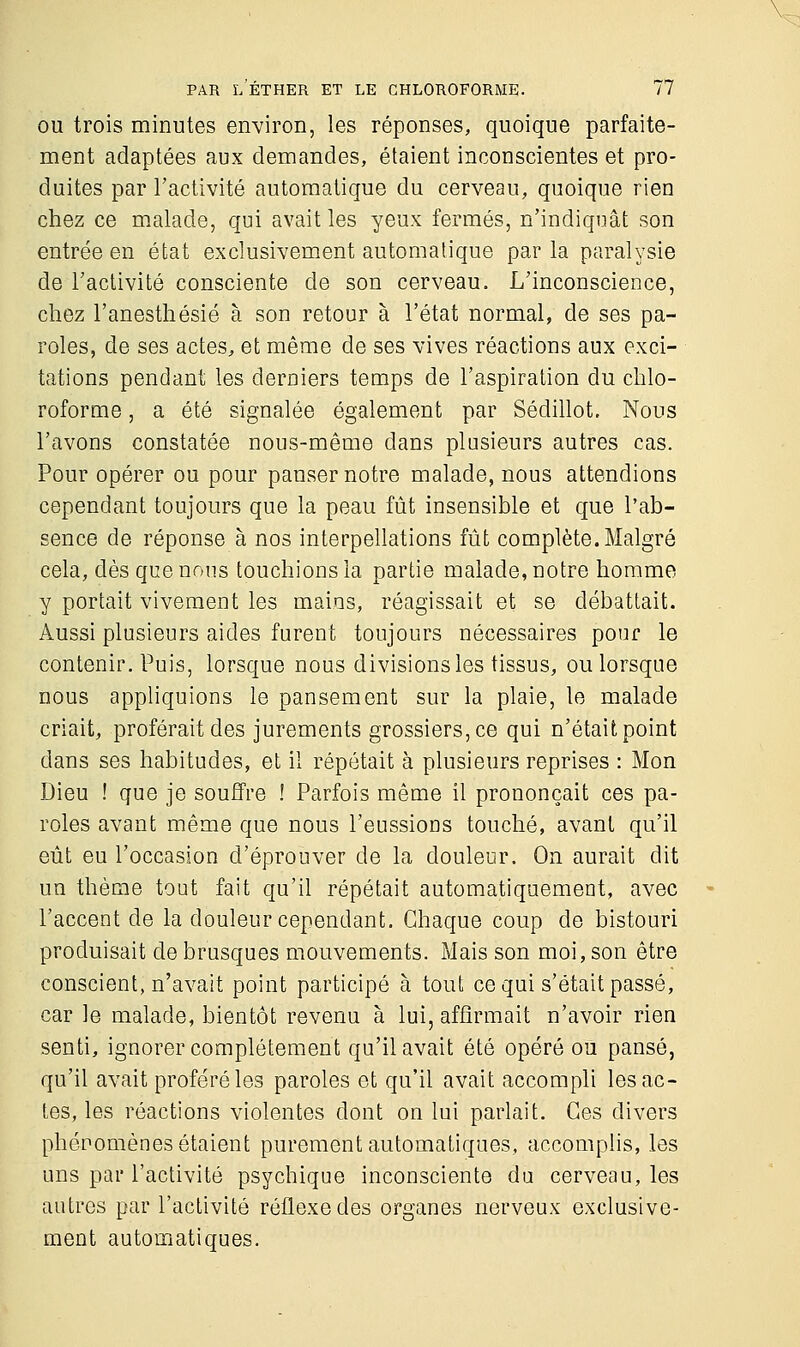 ou trois minutes environ, les réponses, quoique parfaite- ment adaptées aux demandes, étaient inconscientes et pro- duites par l'activité automatique du cerveau, quoique rien chez ce malade, qui avait les yeux fermés, n'indiquât son entrée en état exclusivement automatique par la paralysie de l'activité consciente de son cerveau. L'inconscience, chez l'anesthésié à son retour à l'état normal, de ses pa- roles, de ses actes, et même de ses vives réactions aux exci- tations pendant les derniers temps de l'aspiration du chlo- roforme , a été signalée également par Sédillot. Nous l'avons constatée nous-même dans plusieurs autres cas. Pour opérer ou pour panser notre malade, nous attendions cependant toujours que la peau fût insensible et que l'ab- sence de réponse à nos interpellations fût complète. Malgré cela, dès que nous touchions la partie malade, notre homme y portait vivement les mains, réagissait et se débattait. Aussi plusieurs aides furent toujours nécessaires pour le contenir. Puis, lorsque nous divisions les tissus, ou lorsque nous appliquions le pansement sur la plaie, le malade criait, proférait des jurements grossiers, ce qui n'était point dans ses habitudes, et il répétait à plusieurs reprises : Mon Dieu ! que je souffre ! Parfois même il prononçait ces pa- roles avant même que nous l'eussions touché, avant qu'il eût eu l'occasion d'éprouver de la douleur. On aurait dit un thème tout fait qu'il répétait automatiquement, avec l'accent de la douleur cependant. Chaque coup de bistouri produisait de brusques mouvements. Mais son moi, son être conscient, n'avait point participé à tout ce qui s'était passé, car le malade, bientôt revenu à lui, affirmait n'avoir rien senti, ignorer complètement qu'il avait été opéré ou pansé, qu'il avait proféré les paroles et qu'il avait accompli les ac- tes, les réactions violentes dont on lui parlait. Ces divers phénomènes étaient purement automatiques, accomplis, les uns par l'activité psychique inconsciente du cerveau, les autres par l'activité réflexe des organes nerveux exclusive- ment automatiques.