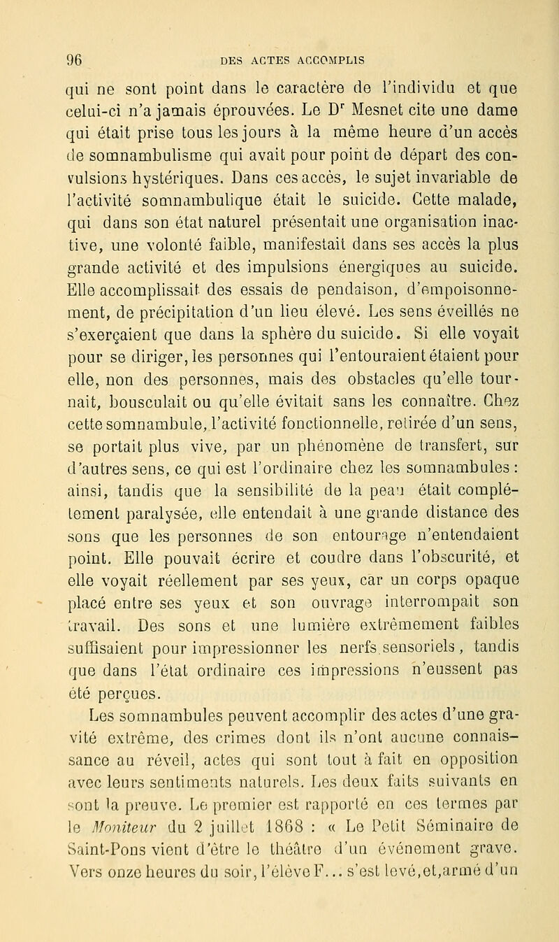 qui ne sont point dans le caractère de l'individu et que celui-ci n'a jamais éprouvées. Le Dr Mesnet cite une dame qui était prise tous les jours à la même heure d'un accès de somnambulisme qui avait pour point de départ des con- vulsions hystériques. Dans ces accès, le sujet invariable de l'activité somnambulique était le suicide. Cette malade, qui dans son état naturel présentait une organisation inac- tive, une volonté faible, manifestait dans ses accès la plus grande activité et des impulsions énergiques au suicide. Elle accomplissait des essais de pendaison, d'empoisonne- ment, de précipitation d'un lieu élevé. Les sens éveillés ne s'exerçaient que dans la sphère du suicide. Si elle voyait pour se diriger, les personnes qui l'entouraient étaient pour elle, non des personnes, mais des obstacles qu'elle tour- nait, bousculait ou qu'elle évitait sans les connaître. Chez cette somnambule, l'activité fonctionnelle, retirée d'un sens, se portait plus vive, par un phénomène de transfert, sur d'autres sens, ce qui est l'ordinaire chez les somnambules : ainsi, tandis que la sensibilité de la peau était complè- tement paralysée, elle entendait à une grande distance des sons que les personnes de son entourage n'entendaient point. Elle pouvait écrire et coudre dans l'obscurité, et elle voyait réellement par ses yeux, car un corps opaque placé entre ses yeux et son ouvrage interrompait son travail. Des sons et une lumière extrêmement faibles suffisaient pour impressionner les nerfs.sensoriels, tandis que dans l'état ordinaire ces impressions n'eussent pas été perçues. Les somnambules peuvent accomplir des actes d'une gra- vité extrême, des crimes dont ils n'ont aucune connais- sance au réveil, actes qui sont tout à fait en opposition avec leurs sentiments naturels. Les deux faits suivants en sont la preuve. Le premier est rapporté en ces termes par le Moniteur du 2 juillet 1868 : « Le Petit Séminaire de Saint-Pons vient d'être le théâtre d'un événement grave. Vers onze heures du soir, l'élève F... s'est levé,et,armé d'un