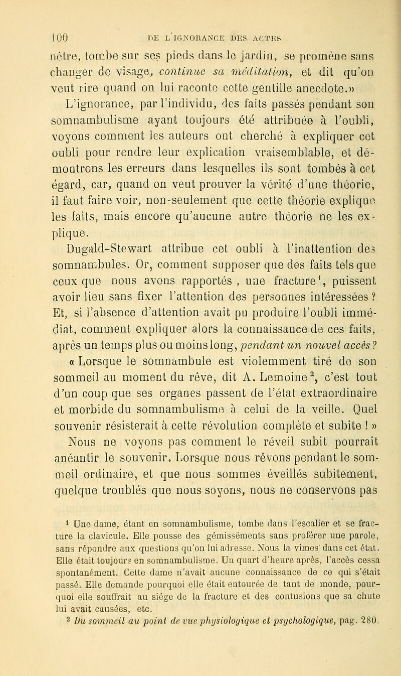 nôtre, tombe sur ses pieds dans le jardin, se promène sans changer de visage, continue sa méditation, et dit qu'on veut rire quand on lui raconte cette gentille anecdote.» L'ignorance, par l'individu, des faits passés pendant son somnambulisme ayant toujours été attribuée à l'oubli, voyons comment les auteurs ont cherché à expliquer cet oubli pour rendre leur explication vraisemblable, et dé- montrons les erreurs dans lesquelles ils sont tombés à cet égard, car, quand on veut prouver la vérité d'une théorie, il faut faire voir, non-seulement que cette théorie explique les faits, mais encore qu'aucune autre théorie ne les ex- plique. Dugald-Stewart attribue cet oubli à l'inattention des somnambules. Or, comment supposer que des faits tels que ceux que nous avons rapportés, une fracture1, puissent avoir lieu sans fixer l'attention des personnes intéressées ? Et, si l'absence d'attention avait pu produire l'oubli immé- diat, comment expliquer alors la connaissance de ces faits, après un temps plus ou moins long, pendant un nouvel accès ? « Lorsque le somnambule est violemment tiré do son sommeil au moment du rêve, dit A. Lemoine2, c'est tout d'un coup que ses organes passent de l'état extraordinaire et morbide du somnambulisme à celui de la veille. Quel souvenir résisterait à cette révolution complète et subite ! » Nous ne voyons pas comment le réveil subit pourrait anéantir le souvenir. Lorsque nous rêvons pendant le som- meil ordinaire, et que nous sommes éveillés subitement, quelque troublés que nous soyons, nous ne conservons pas 1 Une dame, étant en somnambulisme, tombe dans l'escalier et se frac- ture la clavicule. Elle pousse des gémissements sans proférer une parole, sans répondre aux questions qu'on lui adresse. Nous la vîmes'dans cet état. Elle était toujours en somnambulisme. Un quart d'heure après, l'accès cessa spontanément. Cette dame n'avait aucune connaissance de ce qui s'était passé. Elle demande pourquoi elle était entourée de tant de monde, pour- quoi elle souffrait au siège de la fracture et des contusions que sa chute lui avait causées, etc. 2 Du sommeil au point de vue physiologique, et psychologique, pag. 280.