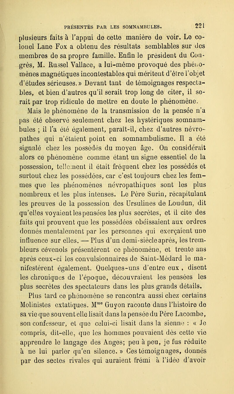 plusieurs faits à l'appui de cette manière de voir. Le co- lonel Lane Fox a obtenu des résultats semblables sur des membres de sa propre famille. Enfin le président du Con- grès, M. Russel Vallace, a lui-même provoqué des phéno- mènes magnétiques incontestables qui méritent d'être l'objet d'études sérieuses.» Devant tant de témoignages respecta- bles, et bien d'autres qu'il serait trop long de citer, il se- rait par trop ridicule de mettre en doute le phénomène. Mais le phénomène de la transmission de la pensée n'a pas été observé seulement chez les hystériques somnam- bules ; il l'a été également, paraît-il, chez d'autres névro- pathes qui n'étaient point en somnambulisme. Il a été signalé chez les possédés du moyen âge. On considérait alors ce phénomène comme étant un signe essentiel de la possession, tellement il était fréquent chez les possédés et surtout chez les possédées, car c'est toujours chez les fem- mes que les phénomènes névropathiques sont les plus nombreux et les plus intenses. Le Père Surin, récapitulant les preuves de la possession des Ursulines de Loudun, dit qu'elles voyaient les pensées les plus secrètes, et il cite des faits qui prouvent que les possédées obéissaient aux ordres donnés mentalement par les personnes qui exerçaient une influence sur elles. — Plus d'un demi-siècle après, les trem- bleurs cévenols présentèrent ce phénomène, et trente ans après ceux-ci les convulsionnaires de Saint-Médard le ma- nifestèrent également. Quelques-uns d'entre eux , disent les chroniques de l'époque, découvraient les pensées les plus secrètes des spectateurs dans les plus grands détails. Plus tard ce phénomène se rencontra aussi chez certains Molinistes extatiques. Mme Guyon raconte dans l'histoire de sa vie que souvent elle lisait dans la pensée du Père Lacombe, son confesseur, et que celui-ci lisait dans la sienne : « Je compris, dit-elle, que les hommes pouvaient dès cette vie apprendre le langage des Anges; peu à peu, je fus réduite à ne lui parler qu'en silence.» Ces témoignages, donnés par des sectes rivales qui auraient frémi à l'idée d'avoir