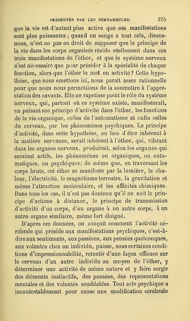 que la vie est d'autant plus active que ces manifestations sont plus puissantes ; quand on songe a tout cela, disons- nous, n'est on pas en droit de supposer que le principe de la vie dans les corps organisés réside réellement dans ces trois manifestations de l'éther, et que le système nerveux n'est nécessaire que pour présider à la spécialité de chaque fonction, alors que l'éther le met en activité ? Cette hypo- thèse, que nous émettons ici, nous paraît assez rationnelle pour que nous nous permettions de la soumettre à l'appré- ciation des savants. Elle ne rapetisse point le rôle du système nerveux, qui, partout où ce système existe, manifesterait, en puisant son principe d'activité dans l'éther, les fonctions de la vie organique, ce'les de l'automatisme et enfin celles du cerveau, par les phénomènes psychiques. Le principe d'activité, dans cette hypothèse, au lieu d'être inhérent à la matière nerveuse, serait inhérent à l'éther, qui, vibrant dans les organes nerveux, produirait, selon les organes qui seraient actifs, les phénomènes ou organiques, ou auto- matiques, ou psychiques; de même que, en traversant les corps bruts, cet éther se manifeste par la lumière, la cha- leur, l'électricité, le magnétisme terrestre, la gravitation et même l'attraction moléculaire, et les affinités chimiques. Dans tous les cas, il n'est pas douteux qu'il ne soit le prin- cipe d'actions à distance, le principe de transmission d'activité d'un corps, d'un organe à un autre corps, à un autre organe similaire, même fort éloigné. D'après ces données, on conçoit comment l'activité cé- rébrale qui préside aux manifestations psychiques, c'est-à- dire aux sentiments, aux passions, aux pensées quelconques, aux volontés chez un individu, puisse, sous certaines condi- tions d'impressionnabilité, retentir d'une façon efficace sur le cerveau d'un autre individu au moyen de l'éther, y déterminer une activité de même nature et y faire surgir des éléments instinctifs, des pensées, des représentations mentales et des volontés semblables. Tout acte psychique a incontestablement pour cause une modification cérébrale