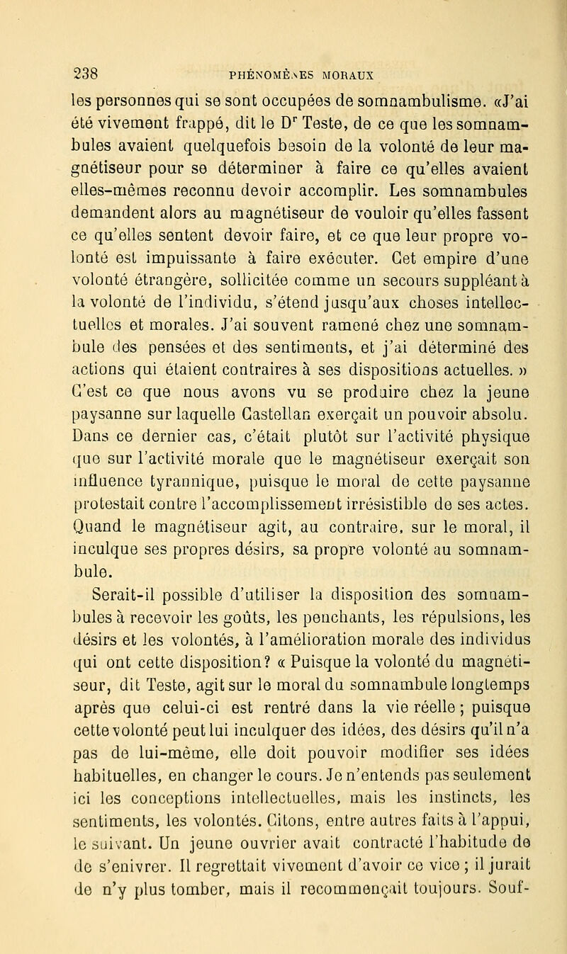 les personnes qui se sont occupées de somnambulisme. «J'ai été vivement frappé, dit le Dr Teste, de ce que les somnam- bules avaient quelquefois besoin de la volonté de leur ma- gnétiseur pour se déterminer à faire ce qu'elles avaient elles-mêmes reconnu devoir accomplir. Les somnambules demandent alors au magnétiseur de vouloir qu'elles fassent ce qu'elles sentent devoir faire, et ce que leur propre vo- lonté est impuissante à faire exécuter. Cet empire d'une volonté étrangère, sollicitée comme un secours suppléant à la volonté de l'individu, s'étend jusqu'aux choses intellec- tuelles et morales. J'ai souvent ramené chez une somnam- bule des pensées et des sentiments, et j'ai déterminé des actions qui étaient contraires à ses dispositions actuelles. » C'est ce que nous avons vu se produire chez la jeune paysanne sur laquelle Gastellan exerçait un pouvoir absolu. Dans ce dernier cas, c'était plutôt sur l'activité physique que sur l'activité morale que le magnétiseur exerçait son influence tyrannique, puisque le moral de cette paysanne protestait contre l'accomplissement irrésistible de ses actes. Quand le magnétiseur agit, au contraire, sur le moral, il inculque ses propres désirs, sa propre volonté au somnam- bule. Serait-il possible d'utiliser la disposition des somnam- bules à recevoir les goûts, les penchants, les répulsions, les désirs et les volontés, à l'amélioration morale des individus qui ont cette disposition? « Puisque la volonté du magnéti- seur, dit Teste, agit sur le moral du somnambule longtemps après que celui-ci est rentré dans la vie réelle ; puisque cette volonté peut lui inculquer des idées, des désirs qu'il n'a pas de lui-même, elle doit pouvoir modifier ses idées habituelles, en changer le cours. Je n'entends pas seulement ici les conceptions intellectuelles, mais les instincts, les sentiments, les volontés. Citons, entre autres faits à l'appui, le suivant. Un jeune ouvrier avait contracté l'habitude de do s'enivrer. Il regrettait vivement d'avoir ce vice ; il jurait de n'y plus tomber, mais il recommençait toujours. Souf-