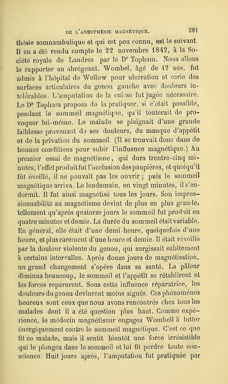 thésie somnambulique et qui est peu connu, est le suivant. Il en a été rendu compte le 22 novembre 1842, à la So- ciété royale de Londres par le Dr Topham. Nous allons le rapporter en abrégeant. Wombel, âgé de 42 ans, fut admis à l'hôpital de Wellow pour ulcération et carie des surfaces articulaires du genou gauche avec douleurs in- tolérables. L'amputation de la cuisse fut jugée nécessaire. Le Dr Topham proposa de la pratiquer, si c'était possible, pendant le sommeil magnétique, qu'il tenterait de pro- voquer lui-même. Le malade se plaignait d'une grande faiblesse provenant de ses douleurs, du manque d'appétit et de la privation du sommeil. (Il se trouvait donc dans de bonnes conditions pour subir l'influence magnétique.) Au premier essai de magnétisme, qui dura trentre-cinq mi- nutes, l'effet produit fut l'occlusion des paupières, et quoiqu'il fût éveillé, il ne pouvait pas les ouvrir ; puis le sommeil magnétique arriva. Le lendemain, en vingt minutes, il s'en- dormit. Il fut ainsi magnétisé tous les jours. Son impres- sionnabilité au magnétisme devint de plus en plus grande, tellement qu'après quatorze jours le sommeil fut produit en quatre minutes et demie. La durée du sommeil était variable. En général, elle était d'une demi-heure, quelquefois d'une heure, et plus rarement d'une heure et demie. Il était réveillé par la douleur violente du genou, qui surgissait subitement à certains intervalles. Après douze jours de magnétisation, un grand changement s'opère dans sa santé. La pâleur diminua beaucoup, le sommeil et l'appétit se rétablirent et les forces reparurent. Sous cette influence réparatrice, les douleurs du genou devinrent moins aiguës. Ces phénomènes heureux sont ceux que nous avons rencontrés chez tous les malades dont il a été question plus haut. Gomme expé- rience, le médecin magnétiseur engagea Wombell à lutter énergiquement contre le sommeil magnétique. C'est ce que fit ce malade, mais il sentit bientôt une force irrésistible qui le plongea dans le sommeil et lui fit perdre toute con- science. Huit jours après, l'amputation fut pratiquée par