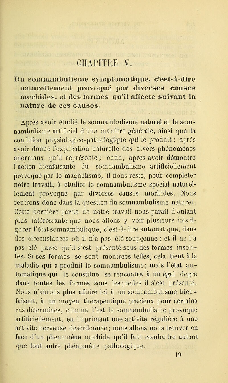 CHAPITRE V. Du somnambulisme symptomatique, c'est-à-dire naturellement provoqué par diverses causes morbides, et des formes qu'il affecte suivant la nature de ces causes. Après avoir étudié le somnambulisme naturel et le som- nambulisme artificiel d'une manière générale, ainsi que la condition physiologico-pathologique qui le produit ; après avoir donné l'explication naturelle des divers phénomènes anormaux qu'il représente ; enfin, après avoir démontré l'action bienfaisante du somnambulisme artificiellement provoqué par le magnétisme, il nous reste, pour compléter notre travail, à étudier le somnambulisme spécial naturel- lement provoqué par diverses causes morbides. Nous rentrons donc dans la question du somnambulisme naturel. Cette dernière partie de notre travail nous paraît d'autant plus intéressante que nous allons y voir plusieurs fois fi- gurer l'étatsomnambulique, c'est-à-dire automatique, dans des circonstances où il n'a pas été soupçonné ; et il ne l'a pas été parce qu'il s'est présenté sous des formes insoli- tes. Si ces formes se sont montrées telles, cela tient à la maladie qui a produit le somnambulisme; mais l'état au- tomatique qui le constitue se rencontre à un égal degré dans toutes les formes sous lesquelles il s'est présenté. Nous n'aurons plus affaire ici à un somnambulisme bien- faisant, à un moyen thérapeutique précieux pour certains cas déterminés, comme l'est le somnambulisme provoqué artificiellement, en imprimant une activité régulière à une activité nerveuse désordonnée; nous allons nous trouver en face d'un phénomène morbide qu'il faut combattre autant que tout autre phénomène pathologique. 19