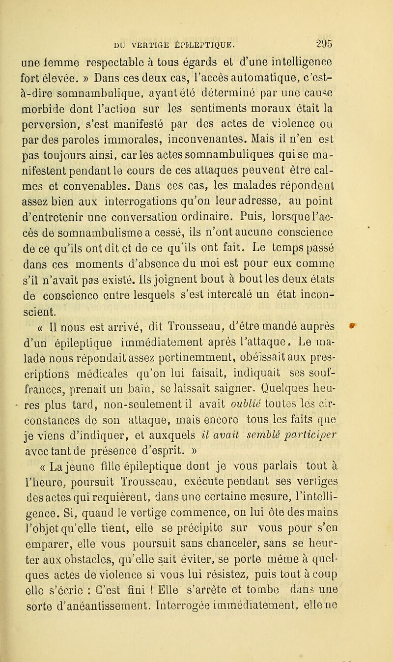 une femme respectable à tous égards et d'une intelligence fort élevée. » Dans ces deux cas, l'accès automatique, c'est- à-dire somnambulique, ayant été déterminé par une cause morbide dont l'action sur les sentiments moraux était la perversion, s'est manifesté par des actes de violence ou par des paroles immorales, inconvenantes. Mais il n'en est pas toujours ainsi, caries actes somnambuliques qui se ma- nifestent pendant le cours de ces attaques peuvent être cal- mes et convenables. Dans ces cas, les malades répondent assez bien aux interrogations qu'on leur adresse, au point d'entretenir une conversation ordinaire. Puis, lorsque l'ac- cès de somnambulisme a cessé, ils n'ont aucune conscience de ce qu'ils ont dit et de ce qu'ils ont fait. Le temps passé dans ces moments d'absence du moi est pour eux comme s'il n'avait pas existé. Ils joignent bout à bout les deux états de conscience entre lesquels s'est intercalé un état incon- scient. « Il nous est arrivé, dit Trousseau, d'être mandé auprès d'un épileptique immédiatement après l'attaque. Le ma- lade nous répondait assez pertinemment, obéissait aux pres- criptions médicales qu'on lui faisait, indiquait ses souf- frances, prenait un bain, se laissait saigner. Quelques heu- res plus tard, non-seulement il avait oublié toutes les cir- constances de son attaque, mais encore tous les faits que je viens d'indiquer, et auxquels il avait semblé participer avec tant de présence d'esprit. » « La jeune fille épileptique dont je vous parlais tout à l'heure, poursuit Trousseau, exécute pendant ses vertiges des actes qui requièrent, dans une certaine mesure, l'intelli- gence. Si, quand le vertige commence, on lui ôte des mains l'objet qu'elle tient, elle se précipite sur vous pour s'en emparer, elle vous poursuit sans chanceler, sans se heur- ter aux obstacles, qu'elle sait éviter, se porte même à quel- ques actes de violence si vous lui résistez, puis tout à coup elle s'écrie : C'est fini ! Elle s'arrête et tombe dans une sorte d'anéantissement. Interrogée immédiatement, elle ne