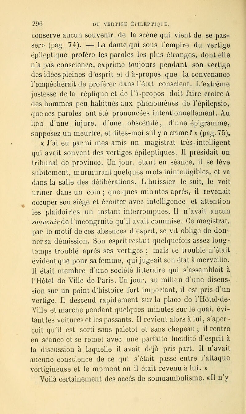 conserve aucun souvenir de la scène qui vient de se pas- ser» (pag 74). — La dame qui sous l'empire du vertige épileptique profère les paroles les plus étranges, dont elle n'a pas conscience, exprime toujours pendant son vertige des idées pleines d'esprit et d'à-propos que la convenance l'empêcherait de proférer dans l'état conscient. L'extrême justesse delà réplique et de l'à-propos doit faire croire à des hommes peu habitués aux phénomènes de l'épilepsie, que ces paroles ont été prononcées intentionnellement. A.u lieu d'une injure, d'une obscénité, d'une épigramme, supposez un meurtre, et dites-moi s'il y a crime? » (pag.75). « J'ai eu parmi mes amis un magistrat très-intelligent qui avait souvent des vertiges épileptiques. Il présidait un tribunal de province. Un jour, étant en séance, il se lève subitement, murmurant quelques mots inintelligibles, et va dans la salle des délibérations. L'huissier le suit, le voit uriner dans un coin; quelques minutes après, il revenait occuper son siège et écouter avec intelligence et attention les plaidoiries un instant interrompues. Il n'avait aucun souvenir de l'incongruité qu'il avait commise. Ce magistrat, par le motif de ces absences d'esprit, se vit obligé de don- ner sa démission. Son esprit restait quelquefois assez long- temps troublé après ses vertiges ; mais ce trouble n'était évident que pour sa femme, qui jugeait son état à merveille. Il était membre d'une société littéraire qui s'assemblait à l'Hôtel de Ville de Paris. Un jour, au milieu d'une discus- sion sur un point d'histoire fort important, il est pris d'un vertige. Il descend rapidement sur la place de l'Hôtel-de- Viile et marche pendant quelques minutes sur le quai, évi- tant les voitures et les passants. Il revient alors à lui, s'aper- çoit qu'il est sorti sans paletot et sans chapeau ; il rentre en séance et se remet avec une parfaite lucidité d'esprit à la discussion à laquelle il avait déjà pris part. Il n'avait aucune conscience de ce qui s'était passé entre l'attaque vertigineuse et le moment où il était revenu à lui. » Voilà certainement des accès de somnambulisme. «Il n'y