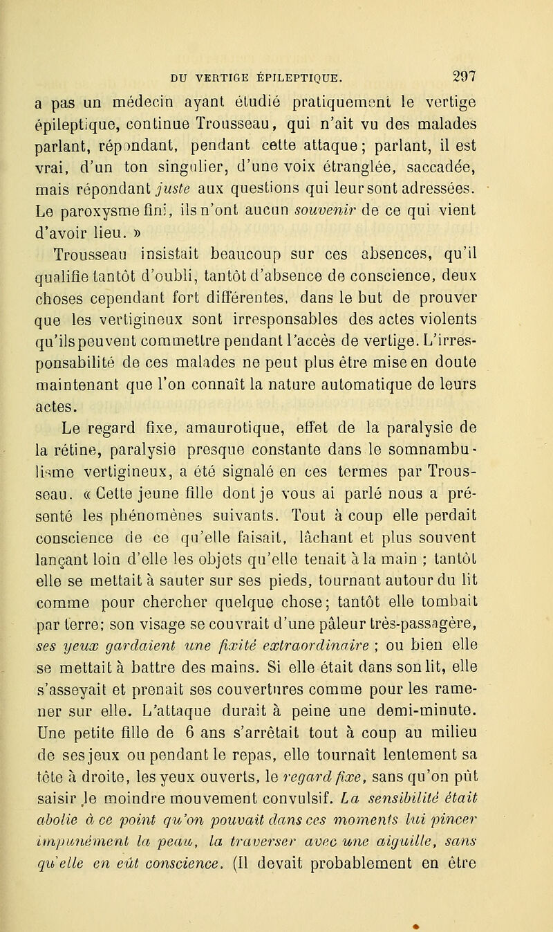 a pas un médecin ayant étudié pratiquement le vertige épileptique, continue Trousseau, qui n'ait vu des malades parlant, répondant, pendant cette attaque ; parlant, il est vrai, d'un ton singulier, d'une voix étranglée, saccadée, mais répondant juste aux questions qui leur sont adressées. Le paroxysme uni, ils n'ont aucun souvenir de ce qui vient d'avoir lieu. » Trousseau insistait beaucoup sur ces absences, qu'il qualifie tantôt d'oubli, tantôt d'absence de conscience, deux choses cependant fort différentes, dans le but de prouver que les vertigineux sont irresponsables des actes violents qu'ils peuvent commettre pendant l'accès de vertige. L'irres- ponsabilité de ces malades ne peut plus être mise en doute maintenant que l'on connaît la nature automatique de leurs actes. Le regard fixe, amaurotique, effet de la paralysie de la rétine, paralysie presque constante dans le somnambu- lisme vertigineux, a été signalé en ces termes par Trous- seau. « Cette jeune fille dont je vous ai parlé nous a pré- senté les phénomènes suivants. Tout à coup elle perdait conscience de ce qu'elle faisait, lâchant et plus souvent lançant loin d'elle les objets qu'elle tenait à la main ; tantôt elle se mettait à sauter sur ses pieds, tournant autour du lit comme pour chercher quelque chose; tantôt elle tombait par terre; son visage se couvrait d'une pâleur très-passagère, ses yeux gardaient une fixité extraordinaire ; ou bien elle se mettait à battre des mains. Si elle était dans son lit, elle s'asseyait et prenait ses couvertures comme pour les rame- ner sur elle. L'attaque durait à peine une demi-minute. Une petite fille de 6 ans s'arrêtait tout à coup au milieu de ses jeux ou pendant le repas, elle tournait lentement sa tête à droite, les yeux ouverts, le regard fixe, sans qu'on pût saisir Je moindre mouvement convulsif. La sensibilité était abolie à ce point qu'on pouvait dans ces moments lui pincer impunément la peau, la traverser avec une aiguille, sans quelle en eût conscience. (Il devait probablement en être