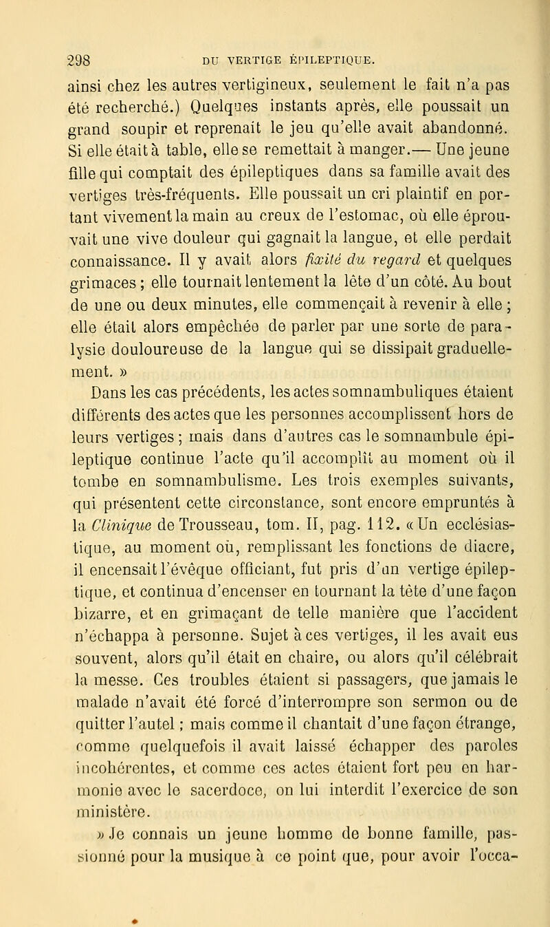 ainsi chez les autres vertigineux, seulement le fait n'a pas été recherché.) Quelques instants après, elle poussait un grand soupir et reprenait le jeu qu'elle avait abandonné. Si elle était à table, elle se remettait à manger.— Une jeune fille qui comptait des épileptiques dans sa famille avait des vertiges très-fréquents. Elle poussait un cri plaintif en por- tant vivement la main au creux de l'estomac, où elle éprou- vait une vive douleur qui gagnait la langue, et elle perdait connaissance. Il y avait alors fixité du regard et quelques grimaces ; elle tournait lentement la lête d'un côté. Au bout de une ou deux minutes, elle commençait à revenir à elle ; elle était alors empêchée de parler par une sorte de para- lysie douloureuse de la langue qui se dissipait graduelle- ment. » Dans les cas précédents, les actes somnambuliques étaient différents des actes que les personnes accomplissent hors de leurs vertiges ; mais dans d'autres cas le somnambule épi- leptique continue l'acte qu'il accomplît au moment où il tombe en somnambulisme. Les trois exemples suivants, qui présentent cette circonstance, sont encore empruntés à la Clinique de Trousseau, tom. II, pag. 112. «Un ecclésias- tique, au moment où, remplissant les fonctions de diacre, il encensait l'évêque officiant, fut pris d'an vertige épilep- tique, et continua d'encenser en tournant la tête d'une façon bizarre, et en grimaçant de telle manière que l'accident n'échappa à personne. Sujet à ces vertiges, il les avait eus souvent, alors qu'il était en chaire, ou alors qu'il célébrait la messe. Ces troubles étaient si passagers, que jamais le malade n'avait été forcé d'interrompre son sermon ou de quitter l'autel ; mais comme il chantait d'une façon étrange, comme quelquefois il avait laissé échapper des paroles incohérentes, et comme ces actes étaient fort peu en har- monie avec le sacerdoce, on lui interdit l'exercice de son ministère. » Je connais un jeune homme do bonne famille, pas- sionné pour la musique à ce point que, pour avoir l'occa-