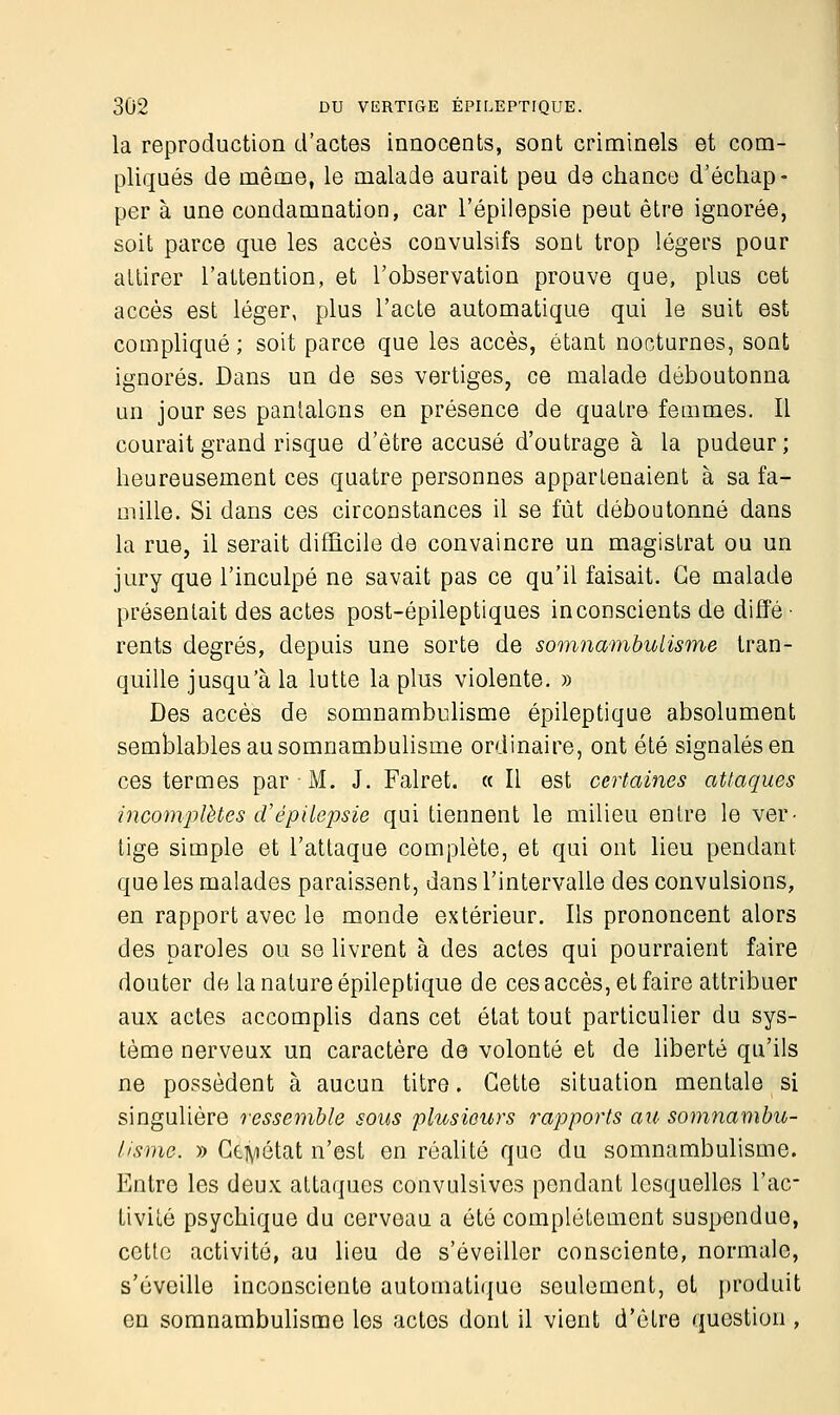 la reproduction d'actes innocents, sont criminels et com- pliqués de même, le malade aurait peu de chance d'échap- per à une condamnation, car l'épilepsie peut être ignorée, soit parce que les accès convulsifs sont trop légers pour attirer l'attention, et l'observation prouve que, plus cet accès est léger, plus l'acte automatique qui le suit est compliqué ; soit parce que les accès, étant nocturnes, sont ignorés. Dans un de ses vertiges, ce malade déboutonna un jour ses pantalons en présence de quatre femmes. Il courait grand risque d'être accusé d'outrage à la pudeur ; heureusement ces quatre personnes appartenaient à sa fa- mille. Si dans ces circonstances il se fût déboutonné dans la rue, il serait difficile de convaincre un magistrat ou un jury que l'inculpé ne savait pas ce qu'il faisait. Ce malade présentait des actes post-épileptiques inconscients de diffé ■ rents degrés, depuis une sorte de somnambulisme tran- quille jusqu'à la lutte la plus violente. » Des accès de somnambulisme épileptique absolument semblables au somnambulisme ordinaire, ont été signalés en ces termes par M. J. Falret. « Il est certaines attaques incomplètes d'épilepsie qui tiennent le milieu entre le ver- tige simple et l'attaque complète, et qui ont lieu pendant que les malades paraissent, dans l'intervalle des convulsions, en rapport avec le monde extérieur. Ils prononcent alors des paroles ou se livrent à des actes qui pourraient faire douter de la nature épileptique de ces accès, et faire attribuer aux actes accomplis dans cet état tout particulier du sys- tème nerveux un caractère de volonté et de liberté qu'ils ne possèdent à aucun titre. Cette situation mentale si singulière ressemble sous plusieurs rapports au somnambu- lisme. » Ctiyiétat n'est en réalité que du somnambulisme. Entre les deux attaques convulsives pendant lesquelles l'ac- tivité psychique du cerveau a été complètement suspendue, cette activité, au lieu de s'éveiller consciente, normale, s'éveille inconsciente automatique seulement, et produit en somnambulisme les actes dont il vient d'être question ,