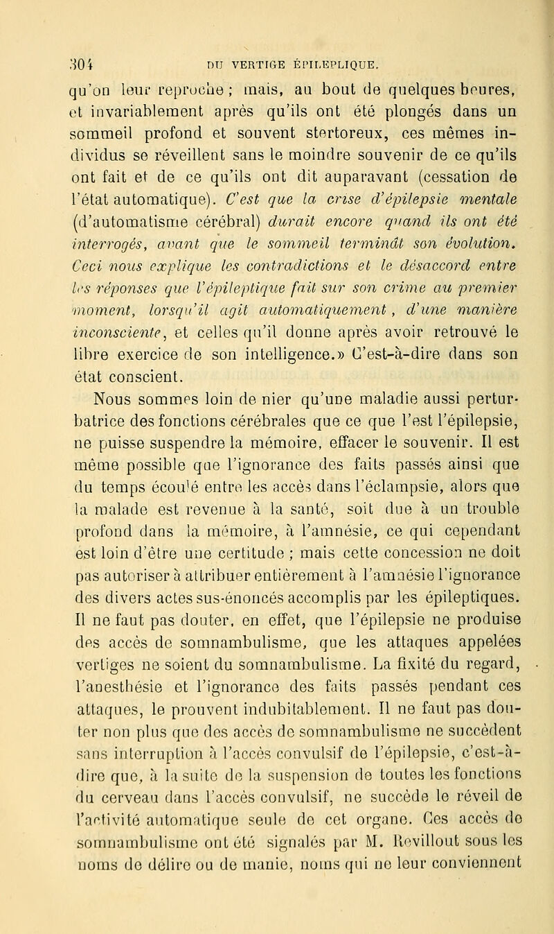 qu'on leur reproche; mais, au bout de quelques heures, et invariablement après qu'ils ont été plongés dans un sommeil profond et souvent stertoreux, ces mêmes in- dividus se réveillent sans le moindre souvenir de ce qu'ils ont fait et de ce qu'ils ont dit auparavant (cessation de l'état automatique). C'est que la crise d'épilepsie mentale (d'automatisme cérébral) durait encore quand ils ont été interrogés, avant que le sommeil terminât son évolution. Ceci nous explique les contradictions et le désaccord entre L'S réponses que V épileptique fait sur son crime au premier moment, lorsqu'il agit automatiquement, d'une manière inconsciente, et celles qu'il donne après avoir retrouvé le libre exercice de son intelligence.» C'est-à-dire dans son état conscient. Nous sommes loin de nier qu'une maladie aussi pertur- batrice des fonctions cérébrales que ce que l'est l'épilepsie, ne puisse suspendre la mémoire, effacer le souvenir. Il est même possible que l'ignorance des faits passés ainsi que du temps écoulé entre les accès dans l'éclampsie, alors que la malade est revenue à la santé, soit due à un trouble profond dans la mémoire, à l'amnésie, ce qui cependant est loin d'être une certitude ; mais cette concession ne doit pas autoriser à attribuer entièrement à l'amnésie l'ignorance des divers actes sus-énoncés accomplis par les épileptiques. Il ne faut pas douter, en effet, que l'épilepsie ne produise des accès de somnambulisme, que les attaques appelées vertiges ne soient du somnambulisme. La fixité du regard, l'anesthésie et l'ignorance des faits passés pendant ces attaques, le prouvent indubitablement. Il ne faut pas dou- ter non plus que des accès de somnambulisme ne succèdent sans interruption à l'accès convulsif de l'épilepsie, c'est-à- dire que, à la suite de la suspension de toutes les fonctions du cerveau dans l'accès convulsif, ne succède le réveil de l'activité automatique seule do cet organe. Ces accès do somnambulisme ont été signalés par M. Revillout sous les noms do délire ou de manie, noms qui no leur conviennent
