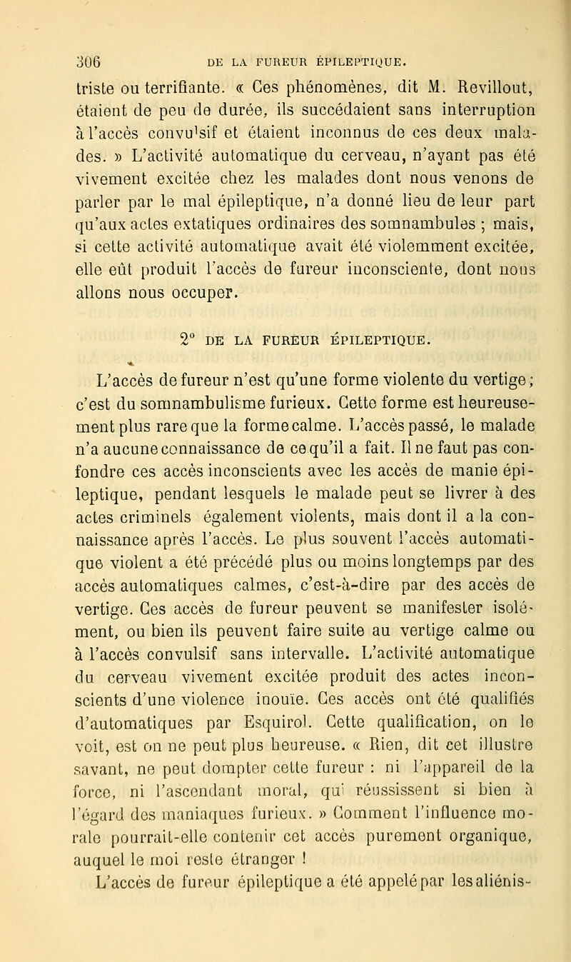 triste ou terrifiante. « Ces phénomènes, dit M. Revillout, étaient de peu de durée, ils succédaient sans interruption à l'accès convi^sif et étaient inconnus de ces deux mala- des. » L'activité automatique du cerveau, n'ayant pas été vivement excitée chez les malades dont nous venons de parler par le mal épileptique, n'a donné lieu de leur part qu'aux actes extatiques ordinaires des somnambules ; mais, si cette activité automatique avait été violemment excitée, elle eût produit l'accès de fureur inconsciente, dont nous allons nous occuper. 2° DE LA FUREUR ÉPILEPTIQUE. L'accès de fureur n'est qu'une forme violente du vertige; c'est du somnambulisme furieux. Cette forme est heureuse- ment plus rare que la forme calme. L'accès passé, le malade n'a aucune connaissance de ce qu'il a fait. Une faut pas con- fondre ces accès inconscients avec les accès de manie épi- leptique, pendant lesquels le malade peut se livrer à des actes criminels également violents, mais dont il a la con- naissance après l'accès. Le plus souvent l'accès automati- que violent a été précédé plus ou moins longtemps par des accès automatiques calmes, c'est-à-dire par des accès de vertige. Ges accès de fureur peuvent se manifester isolé- ment, ou bien ils peuvent faire suite au vertige calme ou à l'accès convulsif sans intervalle. L'activité automatique du cerveau vivement excitée produit des actes incon- scients d'une violence inouïe. Ces accès ont été qualifiés d'automatiques par Esquirol. Cette qualification, on le voit, est on ne peut plus heureuse. « Rien, dit cet illustre savant, ne peut dompter cette fureur : ni l'appareil de la force, ni l'ascendant moral, qui réussissent si bien à l'égard des maniaques furieux. » Comment l'influence mo- rale pourrait-elle contenir cet accès purement organique, auquel le moi reste étranger ! L'accès de fureur épileptique a été appelé par lesaliénis-