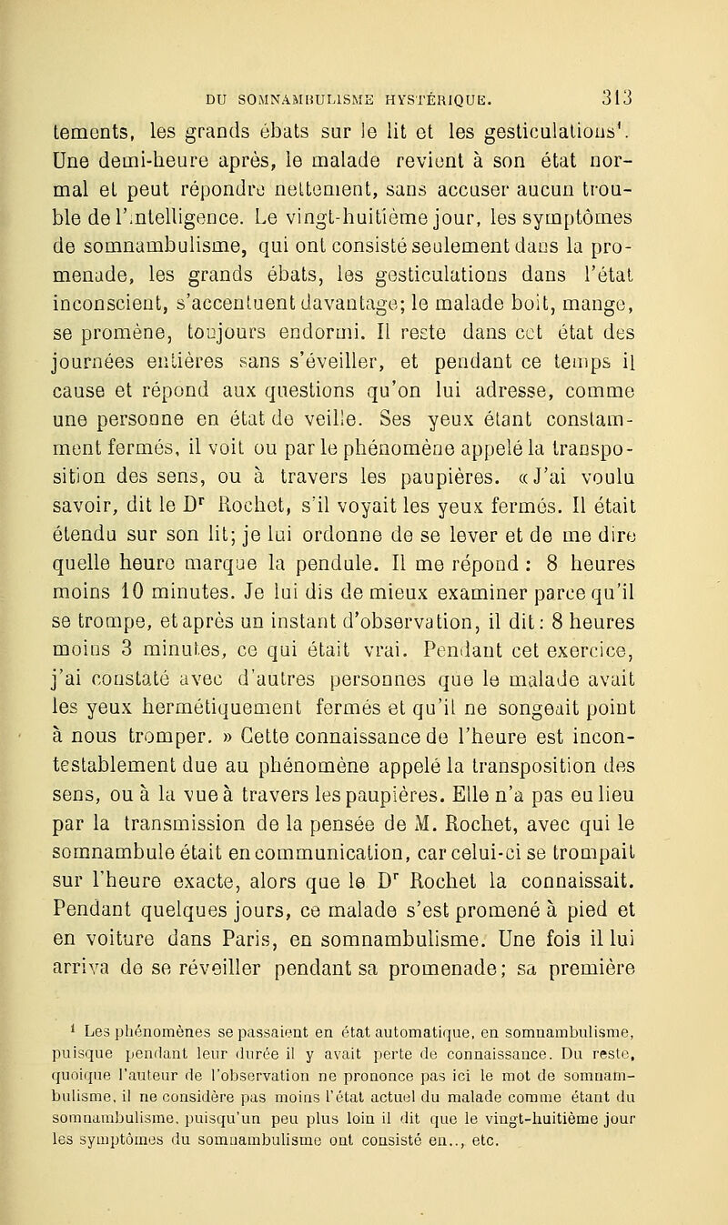 tements, les grands ébats sur le lit et les gesticulations*. Une demi-heure après, le malade revient à son état nor- mal et peut répondre nettement, sans accuser aucun trou- ble de l'intelligence. Le vingt-huitième jour, les symptômes de somnambulisme, qui ont consisté seulement dans la pro- menade, les grands ébats, les gesticulations dans l'état inconscient, s'accentuent davantage; le malade boit, mange, se promène, toujours endormi. Il reste dans cet état des journées entières sans s'éveiller, et pendant ce temps il cause et répond aux questions qu'on lui adresse, comme une personne en état de veille. Ses yeux étant constam- ment fermés, il voit ou parle phénomène appelé la transpo- sition des sens, ou à travers les paupières. «J'ai voulu savoir, dit le Dr Rochet, s'il voyait les yeux fermés. Il était étendu sur son lit; je lui ordonne de se lever et de me dire quelle heure marque la pendule. Il me répond : 8 heures moins 10 minutes. Je lui dis de mieux examiner parce qu'il se trompe, et après un instant d'observation, il dit: 8 heures moins 3 minutes, ce qui était vrai. Pendant cet exercice, j'ai constaté avec d'autres personnes que le malade avait les yeux hermétiquement fermés et qu'il ne songeait point à nous tromper. » Cette connaissance de l'heure est incon- testablement due au phénomène appelé la transposition des sens, ou à la vue à travers les paupières. Elle n'a pas eu lieu par la transmission de la pensée de M. Rochet, avec qui le somnambule était en communication, car celui-ci se trompait sur l'heure exacte, alors que le Dr Rochet la connaissait. Pendant quelques jours, ce malade s'est promené à pied et en voiture dans Paris, en somnambulisme. Une fois il lui arriva de se réveiller pendant sa promenade; sa première i Les phénomènes se passaient en état automatique, en somnambulisme, puisque pendant leur durée il y avait perte de connaissance. Du reste, quoique l'auteur de l'observation ne prononce pas ici le mot de somnam- bulisme, il ne considère pas moins L'état actuel du malade comme étant du somnambulisme, puisqu'un peu plus loin il dit que le vingt-huitième jour les symptômes du somnambulisme ont consisté en.., etc.