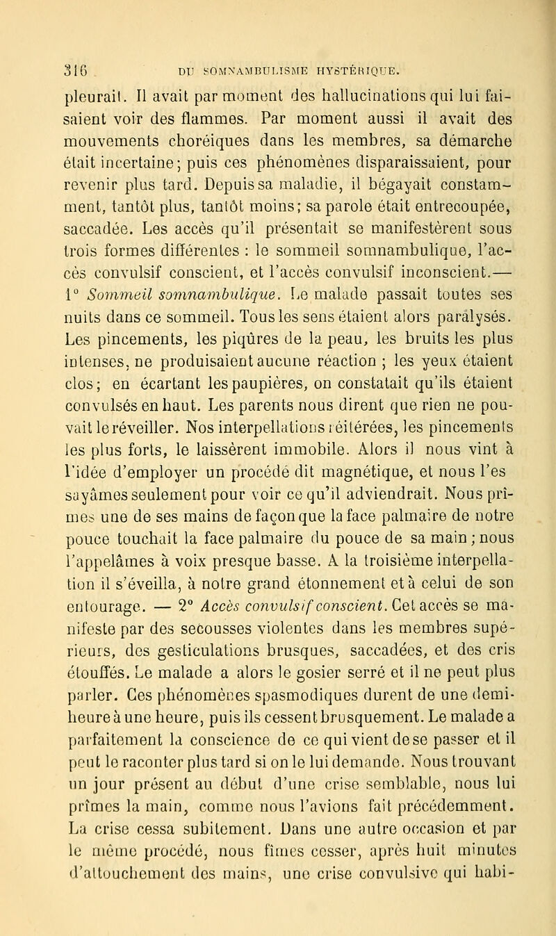 pleurait. Il avait par moment des hallucinations qui lui fai- saient voir des flammes. Par moment aussi il avait des mouvements choréiques dans les membres, sa démarche était incertaine; puis ces phénomènes disparaissaient, pour revenir plus tard. Depuis sa maladie, il bégayait constam- ment, tantôt plus, tantôt moins; sa parole était entrecoupée, saccadée. Les accès qu'il présentait se manifestèrent sous trois formes différentes : le sommeil somnambulique, l'ac- cès convulsif conscient, et l'accès convulsif inconscient.— 1° Sommeil somnambulique. Le malade passait toutes ses nuits dans ce sommeil. Tous les sens étaient alors paralysés. Les pincements, les piqûres de la peau, les bruits les plus intenses, ne produisaient aucune réaction ; les yeux étaient clos; en écartant les paupières, on constatait qu'ils étaient convulsés en haut. Les parents nous dirent que rien ne pou- vait le réveiller. Nos interpellations réitérées, les pincements les plus forts, le laissèrent immobile. Alors il nous vint à l'idée d'employer un procédé dit magnétique, et nous l'es sayâmes seulement pour voir ce qu'il adviendrait. Nous prî- mes une de ses mains de façon que la face palmaire de notre pouce touchait la face palmaire du pouce de sa main ; nous l'appelâmes à voix presque basse. A la troisième interpella- tion il s'éveilla, à notre grand étonnement et à celui de son entourage. — 2° Accès convulsif conscient. Cet accès se ma- nifeste par des secousses violentes dans les membres supé- rieurs, des gesticulations brusques, saccadées, et des cris étouffés. Le malade a alors le gosier serré et il ne peut plus parler. Ces phénomènes spasmodiques durent de une demi- heure à une heure, puis ils cessent brusquement. Le malade a parfaitement la conscience de ce qui vient de se passer et il peut le raconter plus tard si on le lui demande. Nous trouvant un jour présent au début d'une crise semblable, nous lui prîmes la main, comme nous l'avions fait précédemment. La crise cessa subitement. Dans une autre occasion et par le même procédé, nous fîmes cesser, après huit minutes d'attouchement des mains, une crise convulsive qui habi-