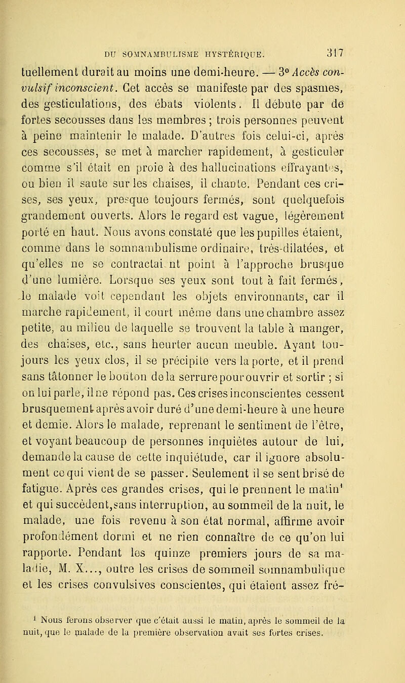 tuellement durait au moins une demi-heure. — 3° Accès con- vulsif inconscient. Cet accès se manifeste par des spasmes, des gesticulations, des ébats violents. Il débute par de fortes secousses dans les membres ; trois personnes peuvent à peine maintenir le malade. D'autres fois celui-ci, après ces secousses, se met à marcher rapidement, à gesticuler comme s'il était en proie à des hallucinations effrayantes, ou bien il saute sur les chaises, il chaDte. Pendant ces cri- ses, ses yeux, presque toujours fermés, sont quelquefois grandement ouverts. Alors le regard est vague, légèrement porté en haut. Nous avons constaté que les pupilles étaient, comme dans le somnambulisme ordinaire, très-dilatées, et qu'elles ne se contractaient point à l'approche brusque d'une lumière. Lorsque ses yeux sont tout à fait fermés, -le malade voit cependant les objets environnants, car il marche rapidement, il court même dans une chambre assez petite, au milieu de laquelle se trouvent la table à manger, des chaises, etc., sans heurter aucun meuble. Ayant tou- jours les yeux clos, il se précipite vers la porte, et il prend sans tâtonner le bouton delà serrure pour ouvrir et sortir ; si on lui parle, il ne répond pas. Ces crises inconscientes cessent brusquement après avoir duré d'une demi-heure à une heure et demie. Alors le malade, reprenant le sentiment de l'être, et voyant beaucoup de personnes inquiètes autour de lui, demande la cause de cette inquiétude, car il ignore absolu- ment ce qui vient de se passer. Seulement il se sent brisé de fatigue. Après ces grandes crises, qui le prennent le malin1 et qui succèdent,sans interruption, au sommeil de la nuit, le malade, une fois revenu à son état normal, affirme avoir profondément dormi et ne rien connaître de ce qu'on lui rapporte. Pendant les quinze premiers jours de sa ma- ladie, M. X..., outre les crises de sommeil somnambulique et les crises convulsives conscientes, qui étaient assez fré- 1 Nous ferons observer que c'était aussi le matin, après le sommeil de la nuit, que le malade de la première observation avait ses fortes crises.