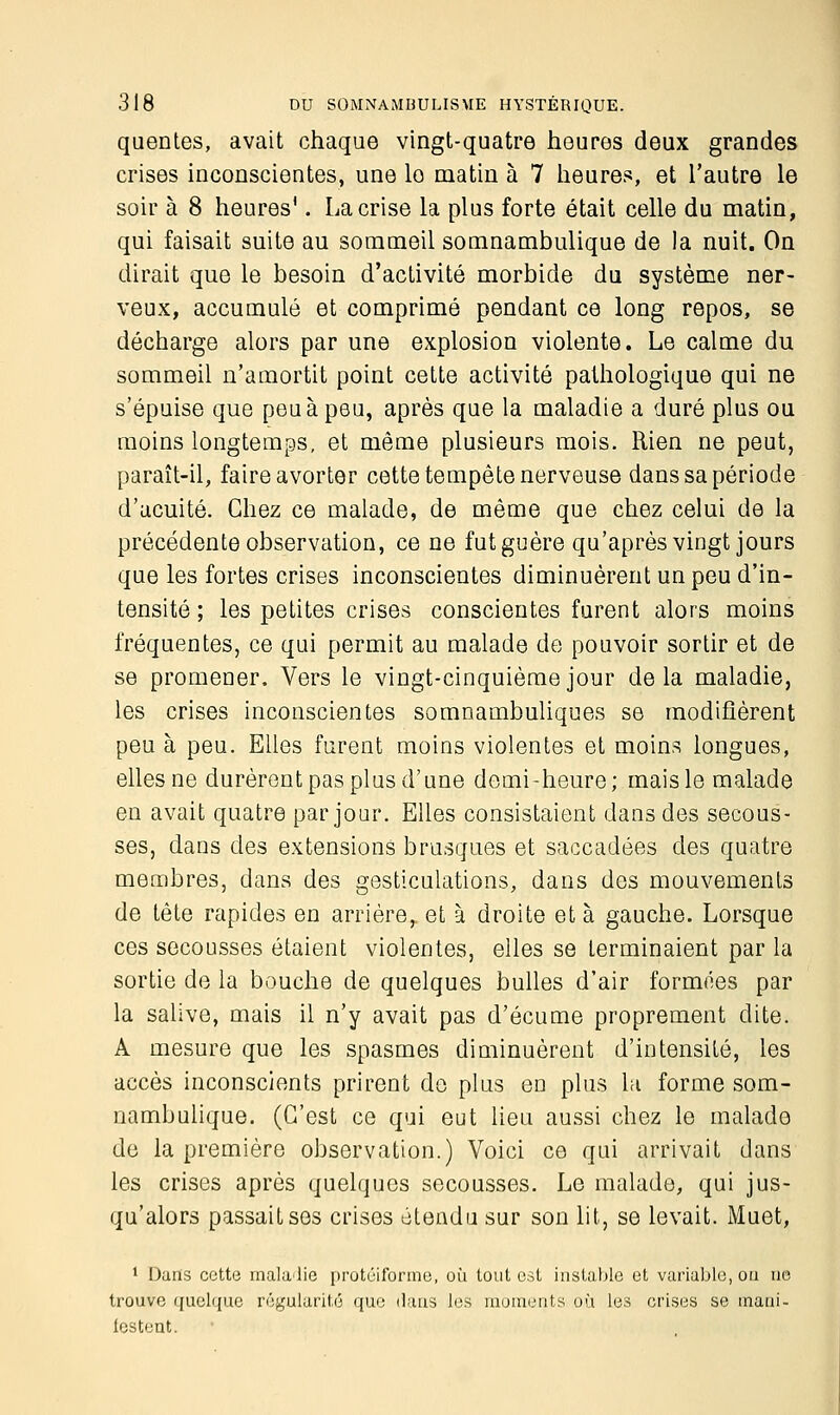 quentes, avait chaque vingt-quatre heures deux grandes crises inconscientes, une lo matin à 7 heures, et l'autre le soir à 8 heures1. La crise la plus forte était celle du matin, qui faisait suite au sommeil somnambulique de la nuit. On dirait que le besoin d'activité morbide du système ner- veux, accumulé et comprimé pendant ce long repos, se décharge alors par une explosion violente. Le calme du sommeil n'amortit point cette activité pathologique qui ne s'épuise que peu à peu, après que la maladie a duré plus ou moins longtemps, et même plusieurs mois. Rien ne peut, paraît-il, faire avorter cette tempête nerveuse dans sa période d'acuité. Chez ce malade, de même que chez celui de la précédente observation, ce ne fut guère qu'après vingt jours que les fortes crises inconscientes diminuèrent un peu d'in- tensité ; les petites crises conscientes furent alors moins fréquentes, ce qui permit au malade de pouvoir sortir et de se promener, Vers le vingt-cinquième jour delà maladie, les crises inconscientes somnambuliques se modifièrent peu à peu. Elles furent moins violentes et moins longues, elles ne durèrent pas plus d'une demi-heure; mais le malade en avait quatre par jour. Elles consistaient dans des secous- ses, dans des extensions brusques et saccadées des quatre membres, dans des gesticulations, dans des mouvements de tête rapides en arrière,, et à droite et à gauche. Lorsque ces secousses étaient violentes, elles se terminaient par la sortie de la bouche de quelques bulles d'air foraines par la salive, mais il n'y avait pas d'écume proprement dite. A mesure que les spasmes diminuèrent d'intensité, les accès inconscients prirent de plus en plus la forme som- nambulique. (C'est ce qui eut lieu aussi chez le malade de la première observation.) Voici ce qui arrivait dans les crises après quelques secousses. Le malade, qui jus- qu'alors passait ses crises étendu sur son lit, se levait. Muet, 1 Dans cette maladie protéiforme, où tout est instable et variable, ou ne trouve quelque régularité que dans les moments où les crises se mani- festent.
