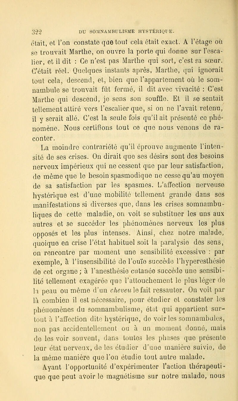 était, et l'on constate que tout cela était exact. A l'étage où se trouvait Marthe, on ouvre la porte qui donne sur l'esca- lier, et il dit : Ce n'est pas Marthe qui sort, c'est sa sœur. C'était réel. Quelques instants après, Marthe, qui ignorait tout cela, descend, et, bien que l'appartement où le som- nambule se trouvait fût fermé, il dit avec vivacité : C'est Marthe qui descend, je sens son souffle. Et il se sentait tellement attiré vers l'escalier que, si on ne l'avait retenu, il y serait allé. C'est la seule fois qu'il ait présenté ce phé- nomène. Nous certifions tout ce que nous venons de ra- conter. La moindre contrariété qu'il éprouve augmente l'inten- sité de ses crises. On dirait que ses désirs sont des besoins nerveux impérieux qui ne cessent que par leur satisfaction, de même que le besoin spasmodique ne cesse qu'au moyen de sa satisfaction par les spasmes. L'affection nerveuse hystérique est d'une mobilité tellement grande dans ses manifestations si diverses que, dans les crises somnambu- liques de cette maladie, on voit se substituer les uns aux autres et se succéder les phénomènes nerveux les plus opposés et les plus intenses. Ainsi, chez notre malade, quoique en crise l'état habituel soit la paralysie des sens, on rencontre par moment une sensibilité excessive : par exemple, à l'insensibilité de l'ouïe succède l'hyperesthésie de cet organe ; à l'anesthésie cutanée succède une sensibi- lité tellement exagérée que l'attouchement le plus léger de la peau ou même d'un cheveu le fait ressauter. On voit par là combien il est nécessaire, pour étudier et constater les phénomènes du somnambulisme, état qui appartient sur- tout à l'affection dite hystérique, de voiries somnambules, non pas accidentellement ou à un moment donné, mais de les voir souvent, dans toutes les phases que présente leur état nerveux, de les étudier d'une manière suivie, de la même manière que l'on étudie tout autre malade. Ayant l'opportunité d'expérimenter l'action thérapeuti- que que peut avoir le magnétisme sur notre malade, nous