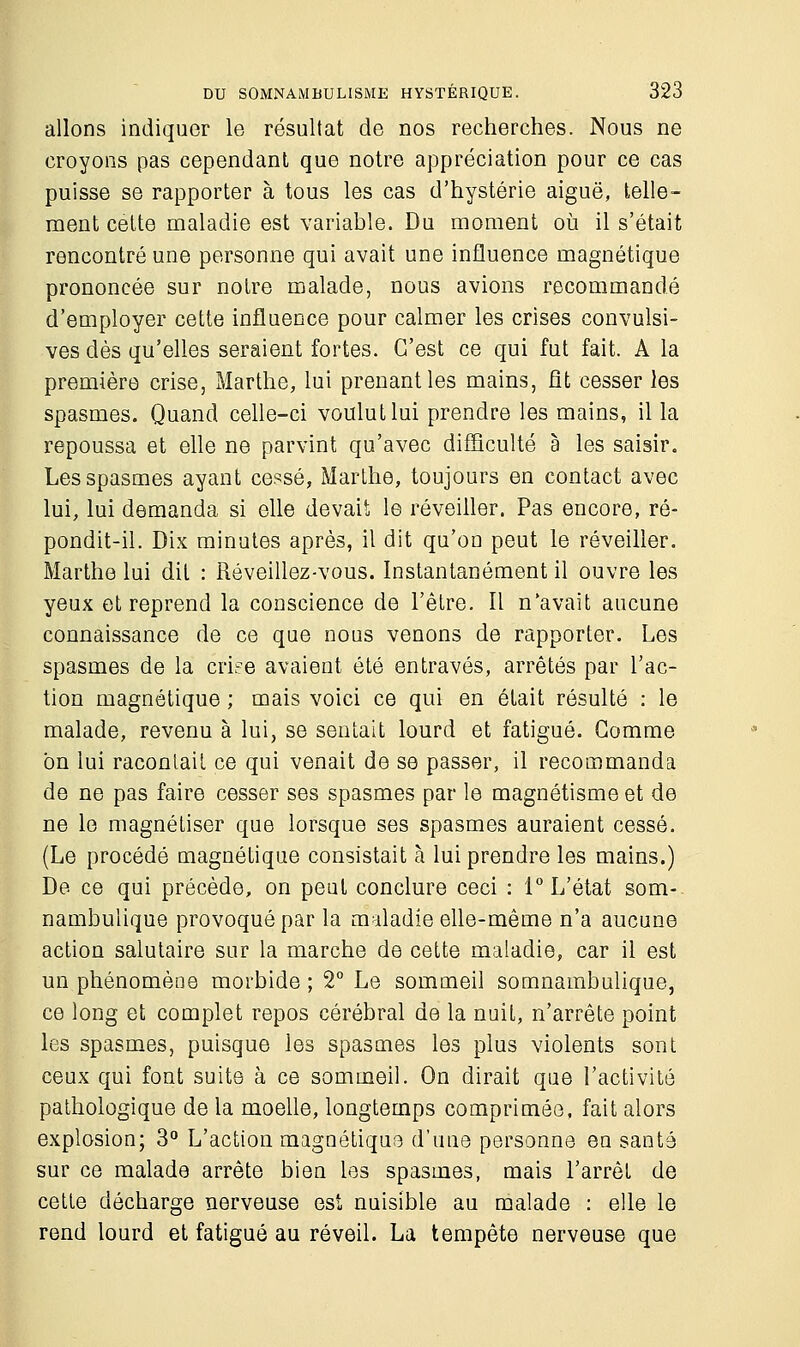 allons indiquer le résultat de nos recherches. Nous ne croyons pas cependant que notre appréciation pour ce cas puisse se rapporter à tous les cas d'hystérie aiguë, telle- ment cette maladie est variable. Du moment où il s'était rencontré une personne qui avait une influence magnétique prononcée sur notre malade, nous avions recommandé d'employer cette influence pour calmer les crises convulsi- ves dès qu'elles seraient fortes. C'est ce qui fut fait. A la première crise, Marthe, lui prenant les mains, fit cesser les spasmes. Quand celle-ci voulut lui prendre les mains, il la repoussa et elle ne parvint qu'avec difficulté à les saisir. Les spasmes ayant cessé, Marthe, toujours en contact avec lui, lui demanda si elle devait le réveiller. Pas encore, ré- pondit-il. Dix minutes après, il dit qu'on peut le réveiller. Marthe lui dit : Réveillez-vous. Instantanément il ouvre les yeux et reprend la conscience de l'être. Il n'avait aucune connaissance de ce que nous venons de rapporter. Les spasmes de la criée avaient été entravés, arrêtés par l'ac- tion magnétique ; mais voici ce qui en était résulté : le malade, revenu à lui, se sentait lourd et fatigué. Gomme on lui racontait ce qui venait de se passer, il recommanda de ne pas faire cesser ses spasmes par le magnétisme et de ne le magnétiser que lorsque ses spasmes auraient cessé. (Le procédé magnétique consistait à lui prendre les mains.) De ce qui précède, on peut conclure ceci : 1° L'état som- nambulique provoqué par la maladie elle-même n'a aucune action salutaire sur la marche de cette maladie, car il est un phénomène morbide ; 2° Le sommeil somnambulique, ce long et complet repos cérébral de la nuil, n'arrête point les spasmes, puisque les spasmes les plus violents sont ceux qui font suite à ce sommeil. On dirait que l'activité pathologique de la moelle, longtemps comprimée, fait alors explosion; 3° L'action magnétiqua d'une personne en santé sur ce malade arrête bien les spasmes, mais l'arrêt de cette décharge nerveuse est nuisible au malade : elle le rend lourd et fatigué au réveil. La tempête nerveuse que