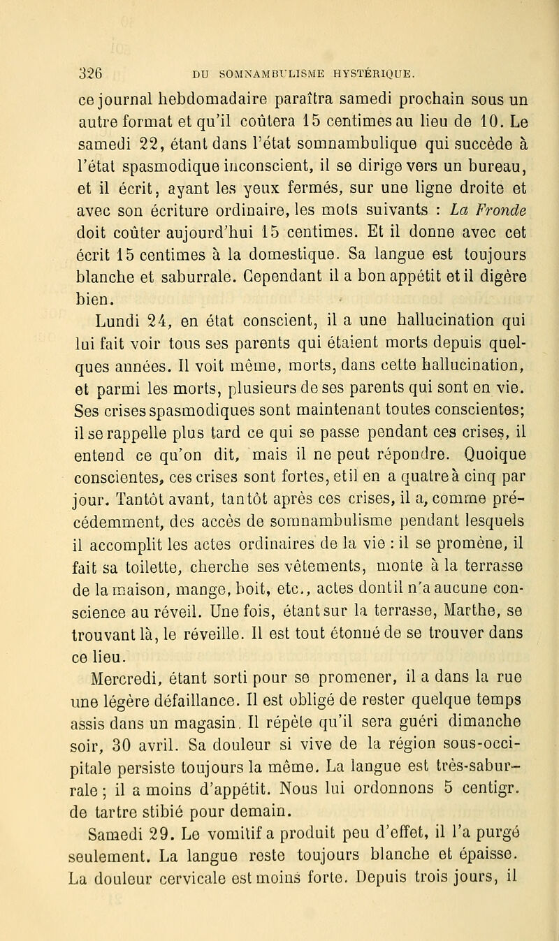 ce journal hebdomadaire paraîtra samedi prochain sous un autre format et qu'il coûtera 15 centimes au lieu de 10. Le samedi 22, étant dans l'état somnambulique qui succède à l'état spasmodique inconscient, il se dirige vers un bureau, et il écrit, ayant les yeux fermés, sur une ligne droite et avec son écriture ordinaire, les mois suivants : La Fronde doit coûter aujourd'hui 15 centimes. Et il donne avec cet écrit 15 centimes à la domestique. Sa langue est toujours blanche et saburrale. Cependant il a bon appétit et il digère bien. Lundi 24, en état conscient, il a une hallucination qui lui fait voir tous ses parents qui étaient morts depuis quel- ques années. Il voit même, morts, dans cette hallucination, et parmi les morts, plusieurs de ses parents qui sont en vie. Ses crises spasmodiques sont maintenant toutes conscientes; il se rappelle plus tard ce qui se passe pendant ces crises, il entend ce qu'on dit, mais il ne peut répondre. Quoique conscientes, ces crises sont fortes, etil en a quatre à cinq par jour. Tantôt avant, tantôt après ces crises, il a, comme pré- cédemment, des accès de somnambulisme pendant lesquels il accomplit les actes ordinaires de la vie : il se promène, il fait sa toilette, cherche ses vêtements, monte à la terrasse de la maison, mange, boit, etc., actes dontil n'a aucune con- science au réveil. Une fois, étant sur la terrasse, Marthe, se trouvant là, le réveille. Il est tout étonné de se trouver dans ce lieu. Mercredi, étant sorti pour se promener, il a dans la rue une légère défaillance. 11 est obligé de rester quelque temps assis dans un magasin. Il répèle qu'il sera guéri dimanche soir, 30 avril. Sa douleur si vive de la région sous-occi- pitale persiste toujours la même. La langue est très-sabur- raie ; il a moins d'appétit. Nous lui ordonnons 5 centigr. de tartre stibié pour demain. Samedi 29. Le vomitif a produit peu d'effet, il l'a purgé seulement. La langue reste toujours blanche et épaisse. La douleur cervicale est moins forte. Depuis trois jours, il