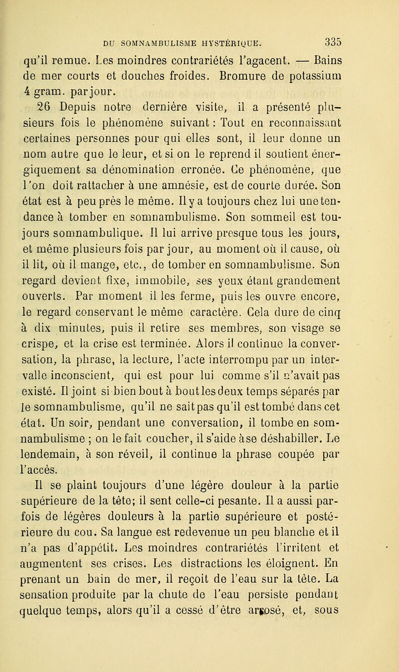 qu'il remue. Les moindres contrariétés l'agacent. — Bains de mer courts et douches froides. Bromure de potassium 4 gram. par jour. 26 Depuis notre dernière visite, il a présenté plu- sieurs fois le phénomène suivant : Tout en reconnaissant certaines personnes pour qui elles sont, il leur donne un nom autre que le leur, et si on le reprend il soutient éner- giquement sa dénomination erronée. Ce phénomène, que Ton doit rattacher à une amnésie, est de courte durée. Son état est à peu près le même. Il y a toujours chez lui une ten- dance à tomber en somnambulisme. Son sommeil est tou- jours somnambulique. Il lui arrive presque tous les jours, et même plusieurs fois par jour, au moment où il cause, où il lit, où il mange, etc., de tomber en somnambulisme. Son regard devient fixe, immobile, ses yeux étant grandement ouverts. Par moment il les ferme, puis les ouvre encore, le regard conservant le même caractère. Gela dure de cinq à dix minutes, puis il retire ses membres, son visage se crispe, et la crise est terminée. Alors il continue la conver- sation, la phrase, la lecture, l'acte interrompu par un inter- valle inconscient, qui est pour lui comme s'il n'avait pas existé. Il joint si bien bout à bout les deux temps séparés par le somnambulisme, qu'il ne sait pas qu'il est tombé dans cet état. Un soir, pendant une conversation, il tombe en som- nambulisme ; on le fait coucher, il s'aide àse déshabiller. Le lendemain, à son réveil, il continue la phrase coupée par l'accès. Il se plaint toujours d'une légère douleur à la partie supérieure de la tête; il sent celle-ci pesante. Il a aussi par- fois de légères douleurs à la partie supérieure et posté- rieure du cou. Sa langue est redevenue un peu blanche et il n'a pas d'appétit. Les moindres contrariétés l'irritent et augmentent ses crises. Les distractions les éloignent. En prenant un bain de mer, il reçoit de l'eau sur la tête. La sensation produite par la chute de l'eau persiste pondant quelque temps, alors qu'il a cessé d'être arrosé, et, sous