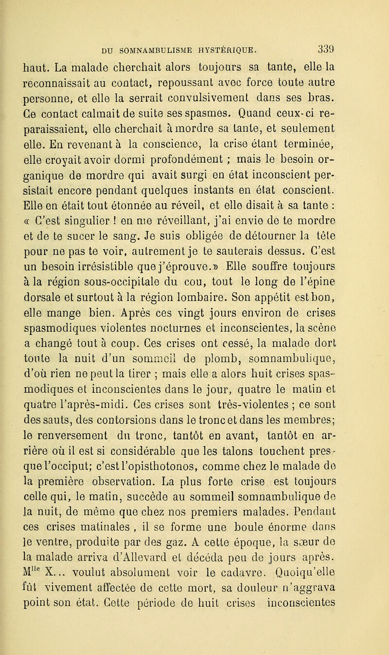 haut. La malade cherchait alors toujours sa tante, elle la reconnaissait au contact, repoussant avec force toute autre personne, et elle la serrait convulsivement dans ses bras. Ce contact calmait de suite ses spasmes. Quand ceux-ci re- paraissaient, elle cherchait à mordre sa tante, et seulement elle. En revenant à la conscience, la crise étant terminée, elle croyait avoir dormi profondément ; mais le besoin or- ganique de mordre qui avait surgi en état inconscient per- sistait encore pendant quelques instants en état conscient. Elle en était tout étonnée au réveil, et elle disait à sa tante : « C'est singulier ! en me réveillant, j'ai envie de te mordre et de te sucer le sang. Je suis obligée de détourner la têle pour ne pas te voir, autrement je te sauterais dessus. C'est un besoin irrésistible que j'éprouve.» Elle souffre toujours à la région sous-occipitale du cou, tout le long de l'épine dorsale et surtout à la région lombaire. Son appétit est bon, elle mange bien. Après ces vingt jours environ de crises spasmodiques violentes nocturnes et inconscientes, la scène a changé tout à coup. Ces crises ont cessé, la malade dort toute la nuit d'un sommeil de plomb, somnambulique, d'où rien ne peut la tirer ; mais elle a alors huit crises spas- modiques et inconscientes dans le jour, quatre le matin et quatre l'après-midi. Ces crises sont très-violentes ; ce sont des sauts, des contorsions dans le tronc et dans les membres; le renversement du tronc, tantôt en avant, tantôt en ar- rière où il est si considérable que les talons touchent pres- que l'occiput; c'est l'opisthotonos, comme chez le malade de la première observation. La plus forte crise est toujours celle qui, le matin, succède au sommeil somnambulique de la nuit, de même que chez nos premiers malades. Pendant ces crises matinales, il se forme une boule énorme dans le ventre, produite par des gaz. A cette époque, la sœur de la malade arriva d'Allevard et décéda peu de jours après. MUe X... voulut absolument voir le cadavre. Quoiqu'elle fût vivement affectée de cette mort, sa douleur n'aggrava point son état. Cette période de huit crises inconscientes