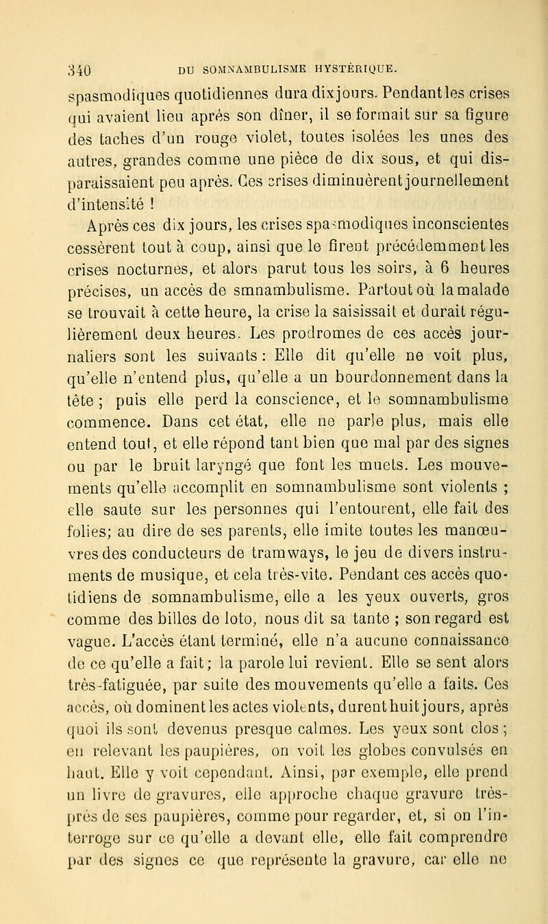 spasmodiques quotidiennes dura dixjours. Pendantles crises qui avaient lieu après son dîner, il se formait sur sa figure des taches d'un rouge violet, toutes isolées les unes des autres, grandes comme une pièce de dix sous, et qui dis- paraissaient peu après. Ces crises diminuèrent journellement d'intensité ! Après ces dix jours, les crises spasmodiques inconscientes cessèrent tout à coup, ainsi que le firent précédemment les crises nocturnes, et alors parut tous les soirs, à 6 heures précises, un accès de smnambulisme. Partout où la malade se trouvait à cette heure, la crise la saisissait et durait régu- lièrement deux heures. Les prodromes de ces accès jour- naliers sont les suivants: Elle dit qu'elle ne voit plus, qu'elle n'entend plus, qu'elle a un bourdonnement dans la tête ; puis elle perd la conscience, et le somnambulisme commence. Dans cet état, elle ne parle plus, mais elle entend tout, et elle répond tant bien que mal par des signes ou par le bruit laryngé que font les muets. Les mouve- ments qu'elle accomplit en somnambulisme sont violents ; elle saute sur les personnes qui l'entourent, elle fait des folies; au dire de ses parents, elle imite toutes les manœu- vres des conducteurs de tramways, le jeu de divers instru- ments de musique, et cela très-vite. Pendant ces accès quo- tidiens de somnambulisme, elle a les yeux ouverts, gros comme des billes de loto, nous dit sa tante ; son regard est vague. L'accès étant terminé, elle n'a aucune connaissance de ce qu'elle a fait; la parole lui revient. Elle se sent alors très-fatiguée, par suite des mouvements qu'elle a faits. Ces accès, où dominent les actes violents, durenthuit jours, après quoi ils sont devenus presque calmes. Les yeux sont clos; en relevant les paupières, on voit les globes convulsés en haut. Elle y voit cependant. Ainsi, par exemple, elle prend un livre de gravures, elle approche chaque gravure très- près de ses paupières, comme pour regarder, et, si on l'in- terroge sur ce qu'elle a devant elle, elle fait comprendre par des signes ce que représente la gravure, car elle ne