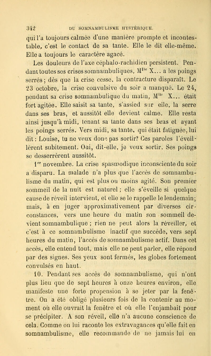 qui l'a toujours calmée d'une manière prompte et incontes- table, c'est le contact de sa tante. Elle le dit elle-même. Elle a toujours le caractère agacé. Les douleurs de l'axe céphalo-rachidien persistent. Pen- dant toutes ses crises somnambuliques, Mlle X... a les poings serrés; dès que la crise cesse, la contracture disparaît. Le 23 octobre, la crise convulsive du soir a manqué. Le 24, pendant sa crise somnambulique du matin, Me X... était fort agitée. Elle saisit sa tante, s'assied sur eile, la serre dans ses bras, et aussitôt elle devient calme. Elle resta ainsi jusqu'à midi, tenant sa tante dans ses bras et ayant les poings serrés. Vers midi, sa tante, qui était fatiguée, lui dit : Louise, tu ne veux donc pas sortir? Ces paroles l'éveil- lèrent subitement. Oui, dit-elle, je veux sortir. Ses poings se desserrèrent aussitôt. 1er novembre. La crise spasroodique inconsciente du soir a disparu. La malade n'a plus que l'accès de somnambu- lisme du matin, qui est plus ou moins agité. Son premier sommeil de la nuit est naturel ; elle s'éveille si quelque cause de réveil intervient, et elle se le rappelle le lendemain; mais, à en juger approximativement par diverses cir- constances, vers une heure du matin son sommeil de- vient somnambulique ; rien ne peut alors la réveiller, et c'est à ce somnambulisme inactif que succède, vers sept heures du matin, l'accès de somnambulisme actif. Dans cet accès, elle entend tout, mais elle ne peut parler, elle répond par des signes. Ses yeux sont fermés, les globes fortement convulsés en haut. 10. Pendant ses accès de somnambulisme, qui n'ont plus lieu que de sept heures à onze heures environ, elle manifeste une forte propension à se jeter par la fenê- tre. On a été obligé plusieurs fois de la contenir au mo- ment où elle ouvrait la fenêtre et où elle l'enjambait pour se précipiter. A son réveil, elle n'a aucune conscience de cela. Gomme on lui raconte les extravagances qu'elle fait en somnambulisme, elle recommando de ne jamais lui en