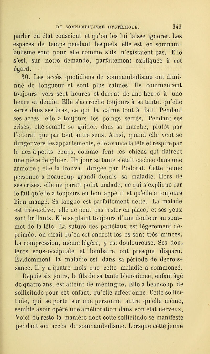 parler en état conscient et qu'on les lui laisse ignorer. Les espaces de temps pendant lesquels elle est en somnam- bulisme sont pour elle comme s'ils n'existaient pas. Elle s'est, sur notre demande, parfaitement expliquée à cet égard. 30. Les accès quotidiens de somnambulisme ont dimi- nué de longueur et sont plus calmes. Ils commencent toujours vers sept heures et durent de une heure à une heure et demie. Elle s'accroche toujours à sa tante, qu'elle serre dans ses bras, ce qui la calme tout à fait. Pendant ses accès, elle a toujours les poings serrés. Pendant ses crises, elle semble se guider, dans sa marche, plutôt par l'odorat que par tout autre sens. Ainsi, quand elle veut se diriger vers les appartements, elle avance la tête et respire par le nez à petits coups, comme font les chiens qui flairent une pièce de gibier. Un jour sa tante s'était cachée dans une armoire ; elle la trouva, dirigée par l'odorat. Cette jeune personne a beaucoup grandi depuis sa maladie. Hors de ses crises, elle ne paraît point malade, ce qui s'explique par le fait qu'elle a toujours eu bon appétit et qu'elle a toujours bien mangé. Sa langue est parfaitement nette. La malade est très-active, elle ne peut pas rester en place, et ses yeux sont brillants. Elle se plaint toujours d'une douleur au som- met de la tête. La suture des pariétaux est légèrement dé- primée, on dirait qu'en cet endroit les os sont très-minces. La compression, même légère, y est douloureuse. Ses dou- leurs sous-occipitale et lombaire ont presque disparu. Évidemment la maladie est dans sa période de décrois- sance. Il y a quatre mois que cette maladie a commencé. Depuis six jours, le fils de sa tante bien-aimée, enfant âgé de quatre ans, est atteint de méningite. Elle a beaucoup de sollicitude pour cet enfant, qu'elle affectionne. Cette sollici- tude, qui se porte sur une personne autre qu'elle-même, semble avoir opéré une amélioration dans son état nerveux. Voici du reste la manière dont cette sollicitude se manifeste pendant son accès de somnambulisme. Lorsque cette jeune