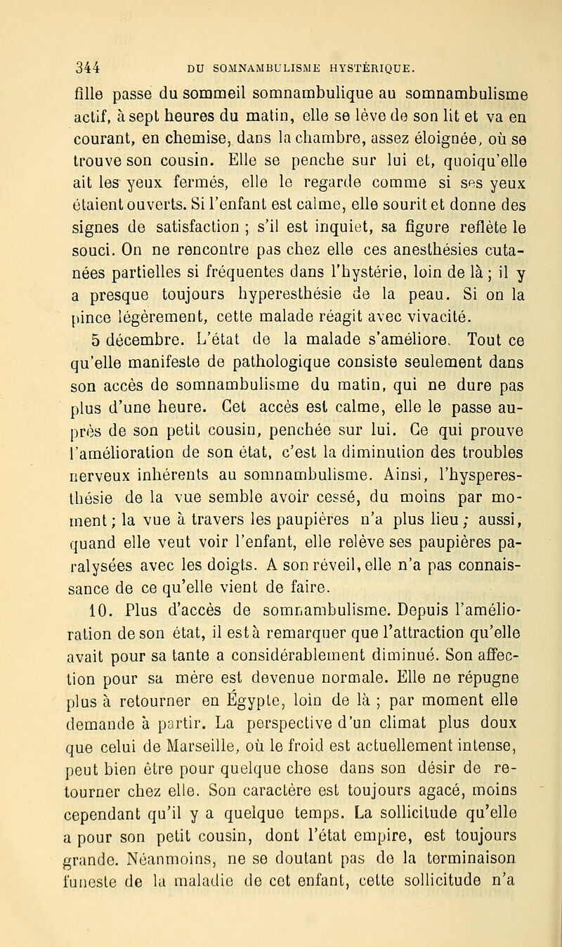 fille passe du sommeil somnambulique au somnambulisme actif, à sept heures du matin, elle se lève de son lit et va en courant, en chemise, dans la chambre, assez éloignée, où se trouve son cousin. Elle se penche sur lui et, quoiqu'elle ait les yeux fermés, elle le regarde comme si ses yeux étaient ouverts. Si l'enfant est calme, elle sourit et donne des signes de satisfaction ; s'il est inquiet, sa figure reflète le souci. On ne rencontre pas chez elle ces anesthésies cuta- nées partielles si fréquentes dans l'hystérie, loin de là ; il y a presque toujours hyperesthésie de la peau. Si on la pince légèrement, cette malade réagit avec vivacité. 5 décembre. L'état de la malade s'améliore. Tout ce qu'elle manifeste de pathologique consiste seulement dans son accès de somnambulisme du matin, qui ne dure pas plus d'une heure. Cet accès est calme, elle le passe au- près de son petit cousin, penchée sur lui. Ce qui prouve l'amélioration de son état, c'est la diminution des troubles nerveux inhérents au somnambulisme. Ainsi, l'hysperes- thésie de la vue semble avoir cessé, du moins par mo- ment; la vue à travers les paupières n'a plus lieu; aussi, quand elle veut voir l'enfant, elle relève ses paupières pa- ralysées avec les doigts. A son réveil, elle n'a pas connais- sance de ce qu'elle vient de faire. 10. Plus d'accès de somnambulisme. Depuis l'amélio- ration de son état, il esta remarquer que l'attraction qu'elle avait pour sa tante a considérablement diminué. Son affec- tion pour sa mère est devenue normale. Elle ne répugne plus à retourner en Egypte, loin de là ; par moment elle demande à partir. La perspective d'un climat plus doux que celui de Marseille, où le froid est actuellement intense, peut bien être pour quelque chose dans son désir de re- tourner chez elle. Son caractère est toujours agacé, moins cependant qu'il y a quelque temps. La sollicitude qu'elle a pour son petit cousin, dont l'état empire, est toujours grande. Néanmoins, ne se doutant pas de la terminaison funeste de la maladie de cot enfant, cette sollicitude n'a
