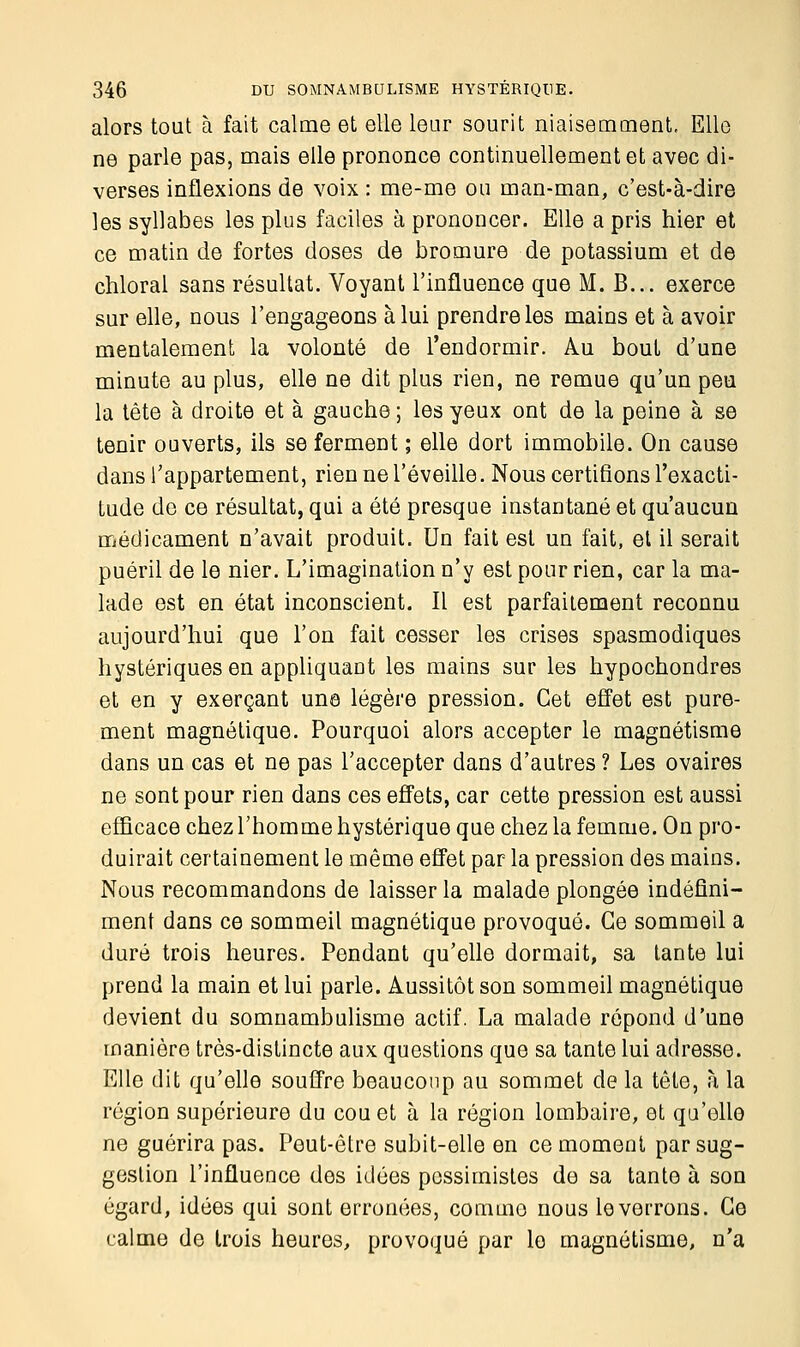 alors tout à fait calme et elle leur sourit niaisemment. Elle ne parle pas, mais elle prononce continuellement et avec di- verses inflexions de voix : me-me ou man-man, c'est-à-dire les syllabes les plus faciles à prononcer. Elle a pris hier et ce matin de fortes doses de bromure de potassium et de chloral sans résultat. Voyant l'influence que M. B... exerce sur elle, nous l'engageons à lui prendre les mains et à avoir mentalement la volonté de l'endormir. Au bout d'une minute au plus, elle ne dit plus rien, ne remue qu'un peu la tête à droite et à gauche ; les yeux ont de la peine à se tenir ouverts, ils se ferment ; elle dort immobile. On cause dans l'appartement, rien ne l'éveille. Nous certifions l'exacti- tude de ce résultat, qui a été presque instantané et qu'aucun médicament n'avait produit. Un fait est un fait, et il serait puéril de le nier. L'imagination n'y est pour rien, car la ma- lade est en état inconscient. Il est parfaitement reconnu aujourd'hui que l'on fait cesser les crises spasmodiques hystériques en appliquant les mains sur les hypochondres et en y exerçant une légère pression. Cet effet est pure- ment magnétique. Pourquoi alors accepter le magnétisme dans un cas et ne pas l'accepter dans d'autres ? Les ovaires ne sont pour rien dans ces effets, car cette pression est aussi efficace chez l'homme hystérique que chez la femme. On pro- duirait certainement le même effet par la pression des mains. Nous recommandons de laisser la malade plongée indéfini- ment dans ce sommeil magnétique provoqué. Ce sommeil a duré trois heures. Pendant qu'elle dormait, sa tante lui prend la main et lui parle. Aussitôt son sommeil magnétique devient du somnambulisme actif. La malade répond d'une manière très-distincte aux questions que sa tante lui adresse. Elle dit qu'elle souffre beaucoup au sommet de la tête, à la région supérieure du cou et à la région lombaire, et qu'elle ne guérira pas. Peut-être subit-elle en ce moment par sug- gestion l'influence dos idées pessimistes de sa tante à son égard, idées qui sont erronées, comino nous le verrons. Ce calme de trois heures, provoqué par le magnétisme, n'a