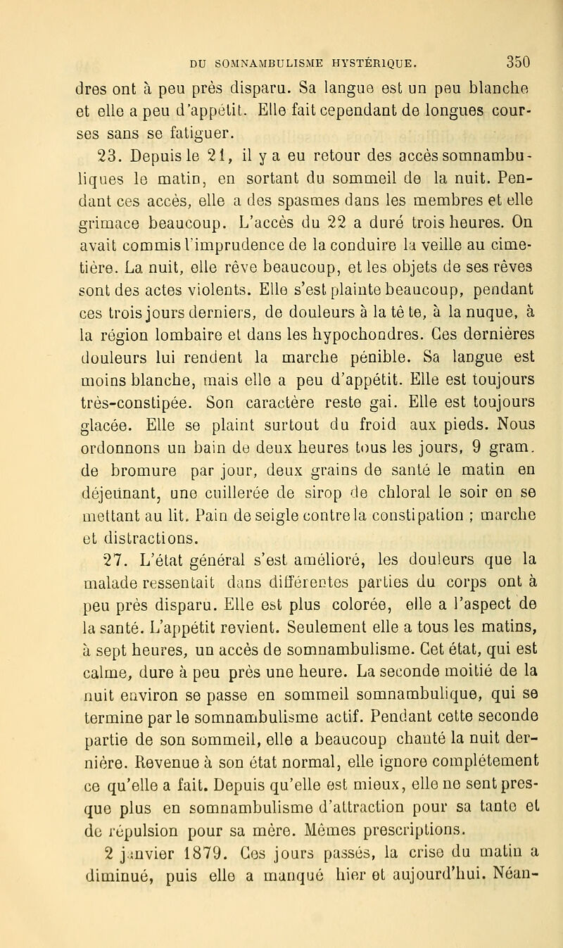 dres ont à peu près dispara. Sa langue est un peu blanche et elle a peu d'appétit. Elle fait cependant de longues cour- ses sans se fatiguer. 23. Depuis le 21, il y a eu retour des accès somnambu- liques le matin, en sortant du sommeil de la nuit. Pen- dant ces accès, elle a des spasmes dans les membres et elle grimace beaucoup. L'accès du 22 a duré trois heures. On avait commis l'imprudence de la conduire la veille au cime- tière. La nuit, elle rêve beaucoup, et les objets de ses rêves sont des actes violents. Elle s'est plainte beaucoup, pendant ces trois jours derniers, de douleurs à la tê te, à la nuque, à la région lombaire et dans les hypochondres. Ces dernières douleurs lui rendent la marche pénible. Sa langue est moins blanche, mais elle a peu d'appétit. Elle est toujours très-constipée. Son caractère reste gai. Elle est toujours glacée. Elle se plaint surtout du froid aux pieds. Nous ordonnons un bain de deux heures tous les jours, 9 gram. de bromure par jour, deux grains de santé le matin en déjeunant, une cuillerée de sirop de chloral le soir en se mettant au lit. Pain de seigle contre la constipation ; marche et distractions. 27. L'état général s'est amélioré, les douleurs que la malade ressentait dans différentes parties du corps ont à peu près disparu. Elle est plus colorée, elle a l'aspect de la santé. L'appétit revient. Seulement elle a tous les matins, à sept heures, un accès de somnambulisme. Cet état, qui est calme, dure à peu près une heure. La seconde moitié de la nuit environ se passe en sommeil somnambulique, qui se termine parle somnambulisme actif. Pendant cette seconde partie de son sommeil, elle a beaucoup chanté la nuit der- nière. Revenue à son état normal, elle ignore complètement ce qu'elle a fait. Depuis qu'elle est mieux, elle ne sent pres- que plus en somnambulisme d'attraction pour sa tante et de répulsion pour sa mère. Mômes prescriptions. 2 jmvier 1879. Ces jours passés, la crise du matin a diminué, puis elle a manqué hier et aujourd'hui. Néan-