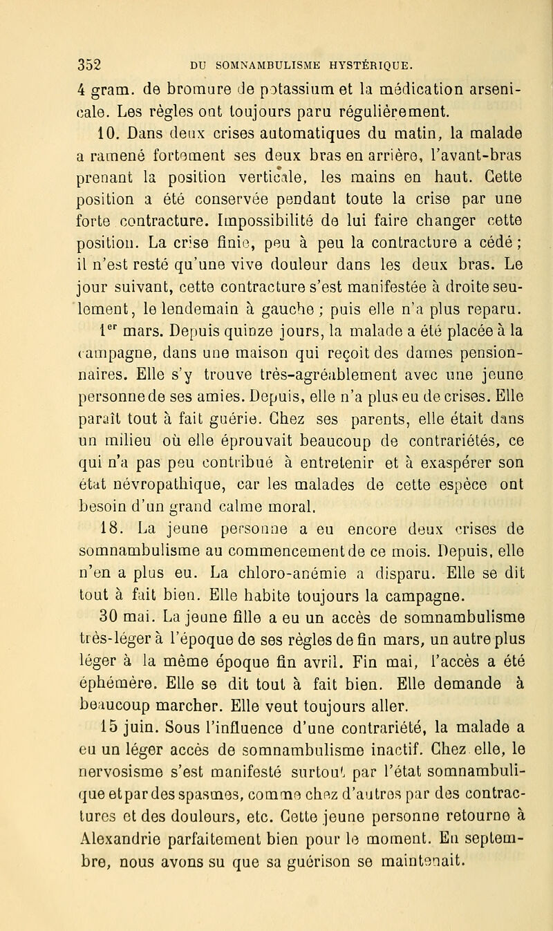 4 gram. de bromure de potassium et la médication arseni- cale. Les règles ont toujours paru régulièrement. 10. Dans deux crises automatiques du matin, la malade a ramené fortement ses deux bras en arrière, l'avant-bras prenant la position verticale, les mains en haut. Cette position a été conservée pendant toute la crise par une forte contracture. Impossibilité de lui faire changer cette position. La crise finie, peu à peu la contracture a cédé ; il n'est resté qu'une vive douleur dans les deux bras. Le jour suivant, cette contracture s'est manifestée à droite seu- lement, le lendemain à gauche; puis elle n'a plus reparu. 1er mars. Depuis quinze jours, la malade a été placée à la campagne, dans une maison qui reçoit des dames pension- naires. Elle s'y trouve très-agréablement avec une jeune personne de ses amies. Depuis, elle n'a plus eu de crises. Elle paraît tout à fait guérie. Chez ses parents, elle était dans un milieu où elle éprouvait beaucoup de contrariétés, ce qui n'a pas peu contribué à entretenir et à exaspérer son état névropathique, car les malades de cette espèce ont besoin d'un grand calme moral. 18. La jeune personne a eu encore deux crises de somnambulisme au commencement de ce mois. Depuis, elle n'en a plus eu. La chloro-anémie a disparu. Elle se dit tout à fait bien. Elle habite toujours la campagne. 30 mai. La jeune fille a eu un accès de somnambulisme très-léger à l'époque de ses règles de fin mars, un autre plus léger à la même époque fin avril. Fin mai, l'accès a été éphémère. Elle se dit tout à fait bien. Elle demande à beaucoup marcher. Elle veut toujours aller. 15 juin. Sous l'influence d'une contrariété, la malade a eu un léger accès de somnambulisme inactif. Chez elle, le nervosisme s'est manifesté surtout par l'état somnambuli- queetpar des spasmes, comme chez d'autres par des contrac- tures et des douleurs, etc. Cette jeune personne retourne à Alexandrie parfaitement bien pour le moment. En septem- bre, nous avons su que sa guérison se maintenait.