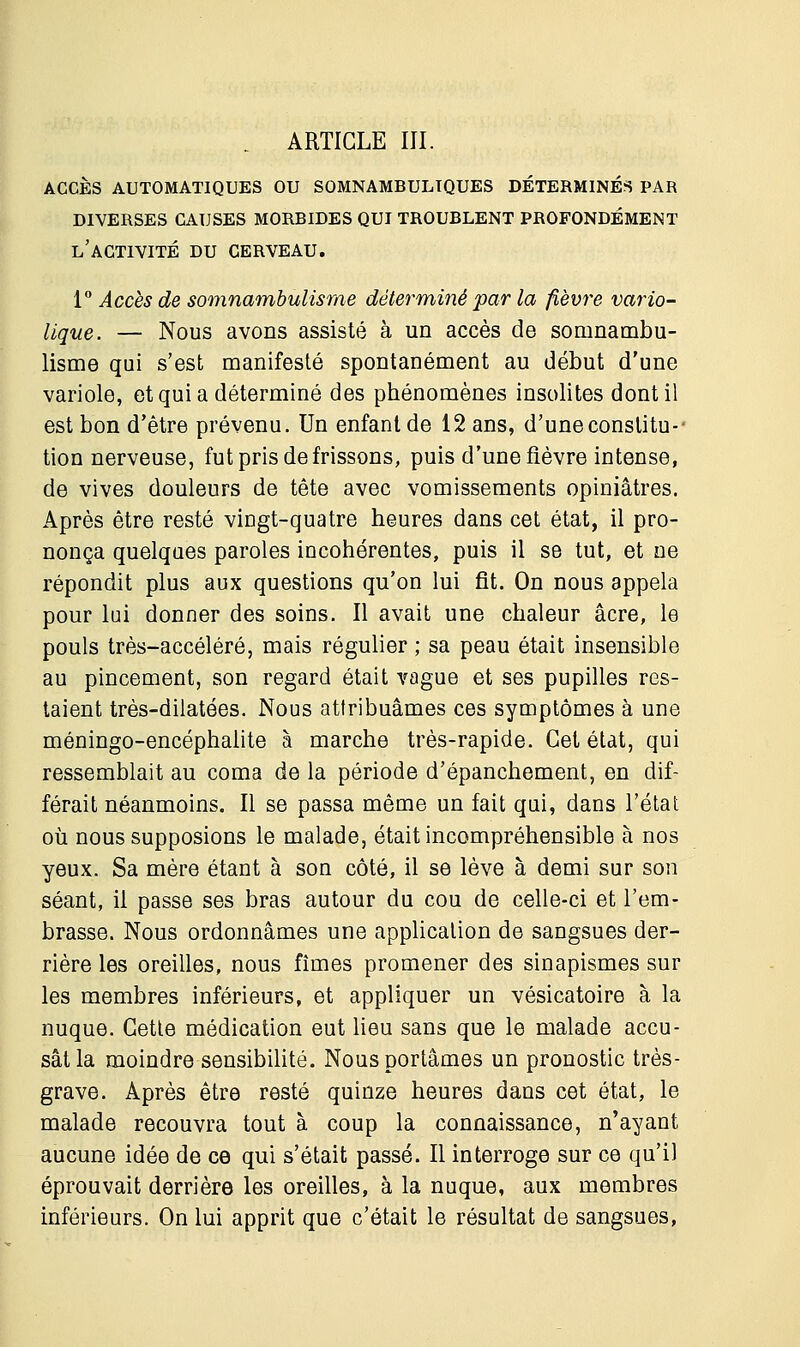 . ARTICLE III. ACCÈS AUTOMATIQUES OU SOMNAMBULTQUES DÉTERMINÉS PAR DIVERSES CAUSES MORBIDES QUI TROUBLENT PROFONDÉMENT L'ACTIVITÉ DU CERVEAU. 1° Accès de somnambulisme déterminé par la fièvre vario- lique. — Nous avons assisté à un accès de somnambu- lisme qui s'est manifesté spontanément au début d'une variole, et qui a déterminé des phénomènes insolites dont il est bon d'être prévenu. Un enfant de 12 ans, d'une constitu-- tion nerveuse, fut pris de frissons, puis d'une fièvre intense, de vives douleurs de tête avec vomissements opiniâtres. Après être resté vingt-quatre heures dans cet état, il pro- nonça quelques paroles incohérentes, puis il se tut, et ne répondit plus aux questions qu'on lui fit. On nous appela pour lui donner des soins. Il avait une chaleur acre, le pouls très-accéléré, mais régulier ; sa peau était insensible au pincement, son regard était vague et ses pupilles res- taient très-dilatées. Nous attribuâmes ces symptômes à une méningo-encéphalite à marche très-rapide. Cet état, qui ressemblait au coma de la période d'épanchement, en dif- férait néanmoins. Il se passa même un fait qui, dans l'état où nous supposions le malade, était incompréhensible à nos yeux. Sa mère étant à son côté, il se lève à demi sur son séant, il passe ses bras autour du cou de celle-ci et l'em- brasse. Nous ordonnâmes une application de sangsues der- rière les oreilles, nous fîmes promener des sinapismes sur les membres inférieurs, et appliquer un vésicatoire à la nuque. Cette médication eut lieu sans que le malade accu- sât la moindre sensibilité. Nous portâmes un pronostic très- grave. Après être resté quinze heures dans cet état, le malade recouvra tout à coup la connaissance, n'ayant aucune idée de ce qui s'était passé. Il interroge sur ce qu'il éprouvait derrière les oreilles, à la nuque, aux membres inférieurs. On lui apprit que c'était le résultat de sangsues,