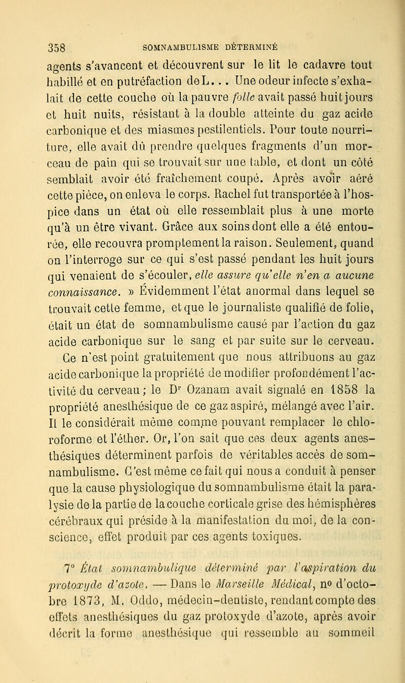 agents s'avancent et découvrent sur le lit le cadavre tout habillé et en putréfaction deL... Une odeur infecte s'exha- lait de cette couche où la pauvre folle avait passé huit jours et huit nuits, résistant à la double atteinte du gaz acide carbonique et des miasmes pestilentiels. Pour toute nourri- ture, elle avait dû prendre quelques fragments d'un mor- ceau de pain qui se trouvait sur une table, et dont un côté semblait avoir été fraîchement coupé. Après avoir aéré cette pièce, on enleva le corps. Rachel fut transportée à l'hos- pice dans un état où elle ressemblait plus à une morte qu'à un être vivant. Grâce aux soins dont elle a été entou- rée, elle recouvra promptementla raison. Seulement, quand on l'interroge sur ce qui s'est passé pendant les huit jours qui venaient de s'écouler, elle assure quelle n'en a aucune connaissance. » Evidemment l'état anormal dans lequel se trouvait cette femme, et que le journaliste qualifié de folie, était un état de somnambulisme causé par l'action du gaz acide carbonique sur le sang et par suite sur le cerveau. Ce n'est point gratuitement que nous attribuons au gaz acide carbonique la propriété de modifier profondément l'ac- tivité du cerveau; le Dr Ozanam avait signalé en 1858 la propriété anesthésique de ce gaz aspiré, mélangé avec l'air. Il le considérait môme comme pouvant remplacer le chlo- roforme et l'éther. Or, l'on sait que ces deux agents anes- thésiques déterminent parfois de véritables accès de som- nambulisme. C'est même ce fait qui nous a conduit à penser que la cause physiologique du somnambulisme était la para- lysie de la partie de la couche corticale grise des hémisphères cérébraux qui préside à la manifestation du moi, de la con- science, effet produit par ces agents toxiques. 7° État somnambulique déterminé par Vaspiration du protoxyde d'azote. —Dans le Marseille Médical, n° d'octo- bre 1873, M. Oddo, médecin-dentiste, rendant compte des effets anesthésiques du gaz protoxyde d'azote, après avoir décrit la forme anesthésique qui ressemble au sommeil
