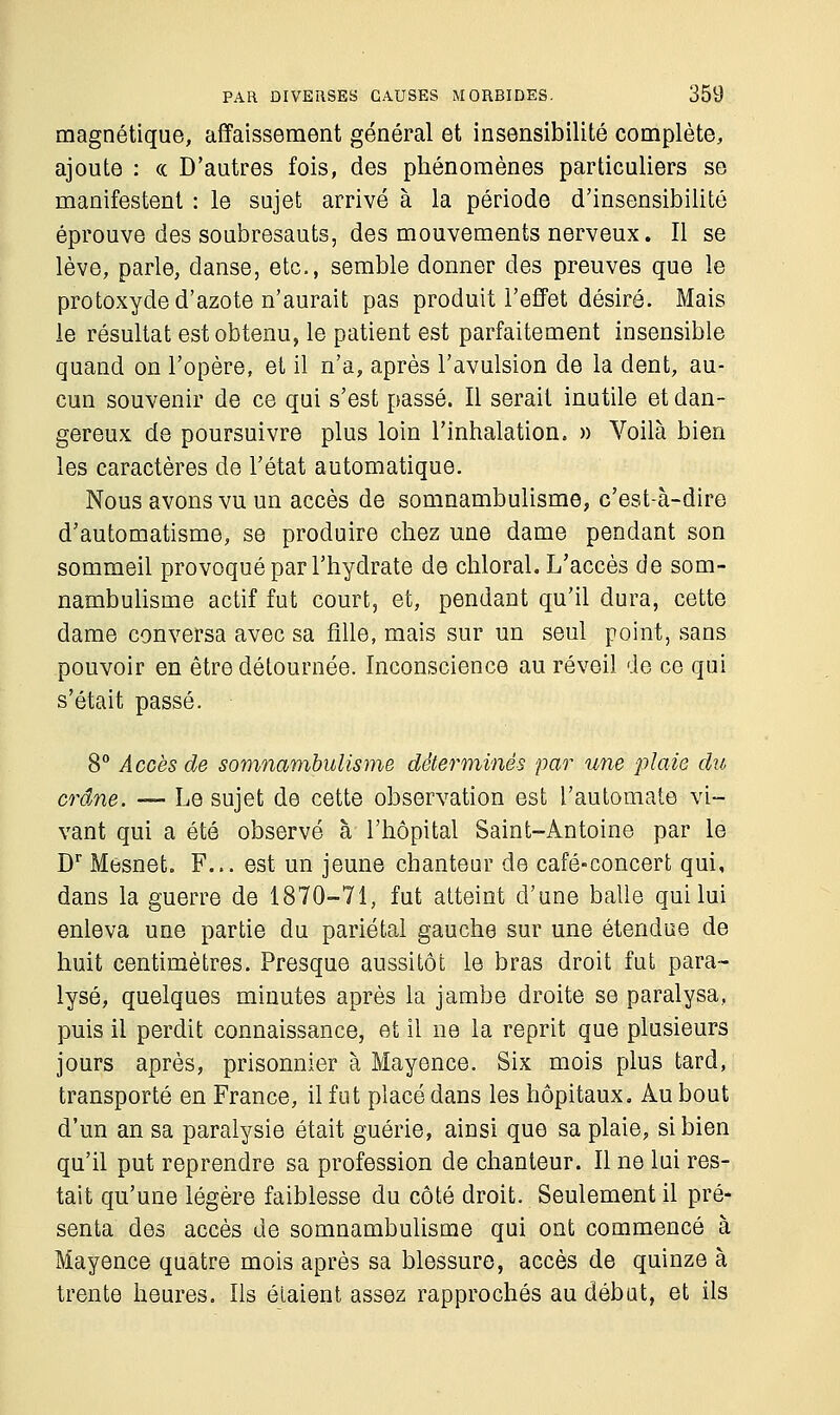 magnétique, affaissement général et insensibilité complète, ajoute : « D'autres fois, des phénomènes particuliers se manifestent : le sujet arrivé à la période d'insensibilité éprouve des soubresauts, des mouvements nerveux. Il se lève, parle, danse, etc., semble donner des preuves que le protoxyde d'azote n'aurait pas produit l'effet désiré. Mais le résultat est obtenu, le patient est parfaitement insensible quand on l'opère, et il n'a, après l'avulsion de la dent, au- cun souvenir de ce qui s'est passé. Il serait inutile et dan- gereux de poursuivre plus loin l'inhalation. » Voilà bien les caractères de l'état automatique. Nous avons vu un accès de somnambulisme, c'est-à-dire d'automatisme, se produire chez une dame pendant son sommeil provoqué par l'hydrate de chloral. L'accès de som- nambulisme actif fut court, et, pendant qu'il dura, cette dame conversa avec sa fille, mais sur un seul point, sans pouvoir en être détournée. Inconscience au réveil de ce qui s'était passé. 8° Accès de somnambulisme déterminés par une plaie du crâne. — Le sujet de cette observation est l'automate vi- vant qui a été observé à l'hôpital Saint-Antoine par le Dr Mesnet. F... est un jeune chanteur de café-concert qui, dans la guerre de 1870-71, fut atteint d'une balle qui lui enleva une partie du pariétal gauche sur une étendue de huit centimètres. Presque aussitôt le bras droit fut para- lysé, quelques minutes après la jambe droite se paralysa, puis il perdit connaissance, et il ne la reprit que plusieurs jours après, prisonnier à Mayence. Six mois plus tard, transporté en France, il fut placé dans les hôpitaux. Au bout d'un an sa paralysie était guérie, ainsi que sa plaie, si bien qu'il put reprendre sa profession de chanteur. Il ne lui res- tait qu'une légère faiblesse du côté droit. Seulement il pré- senta des accès de somnambulisme qui ont commencé à Mayence quatre mois après sa blessure, accès de quinze à trente heures. Ils étaient assez rapprochés au début, et ils