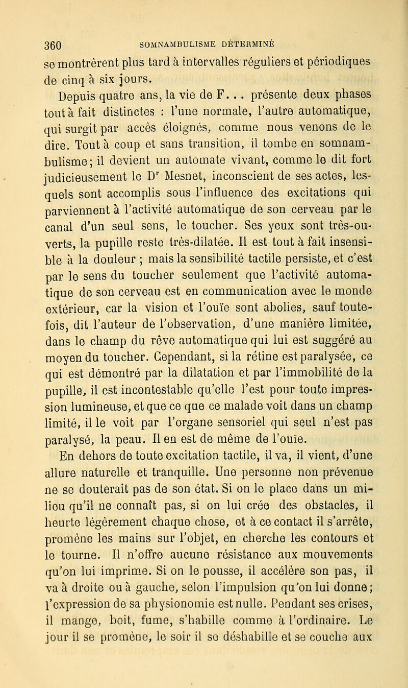 se montrèrent plus tard à intervalles réguliers et périodiques de cinq à six jours. Depuis quatre ans, la vie de F... présente deux phases tout à fait distinctes : l'une normale, l'autre automatique, qui surgit par accès éloignés, comme nous venons de le dire. Tout à coup et sans transition, il tombe en somnam- bulisme; il devient un automate vivant, comme le dit fort judicieusement le Dr Mesnet, inconscient de ses actes, les- quels sont accomplis sous l'influence des excitations qui parviennent à l'activité automatique de son cerveau par le canal d'un seul sens, le toucher. Ses yeux sont très-ou- verts, la pupille reste très-dilatée. Il est tout à fait insensi- ble à la douleur ; mais la sensibilité tactile persiste, et c'est par le sens du toucher seulement que l'activité automa- tique de son cerveau est en communication avec le monde extérieur, car la vision et l'ouïe sont abolies, sauf toute- fois, dit l'auteur de l'observation, d'une manière limitée, dans le champ du rêve automatique qui lui est suggéré au moyen du toucher. Cependant, si la rétine est paralysée, ce qui est démontré par la dilatation et par l'immobilité de la pupille, il est incontestable qu'elle l'est pour toute impres- sion lumineuse, et que ce que ce malade voit dans un champ limité, il le voit par l'organe sensoriel qui seul n'est pas paralysé, la peau. lien est de même de l'ouïe. En dehors de toute excitation tactile, il va, il vient, d'une allure naturelle et tranquille. Une personne non prévenue ne se douterait pas de son état. Si on le place dans un mi- lieu qu'il ne connaît pas, si on lui crée des obstacles, il heurte légèrement chaque chose, et à ce contact il s'arrête, promène les mains sur l'objet, en cherche les contours et le tourne. Il n'offre aucune résistance aux mouvements qu'on lui imprime. Si on le pousse, il accélère son pas, il va à droite ou à gauche, selon l'impulsion qu'on lui donne ; l'expression de sa physionomie est nulle. Pendant ses crises, il mange, boit, fume, s'habille comme à l'ordinaire. Le jour il se promène, le soir il se déshabille et se couche aux