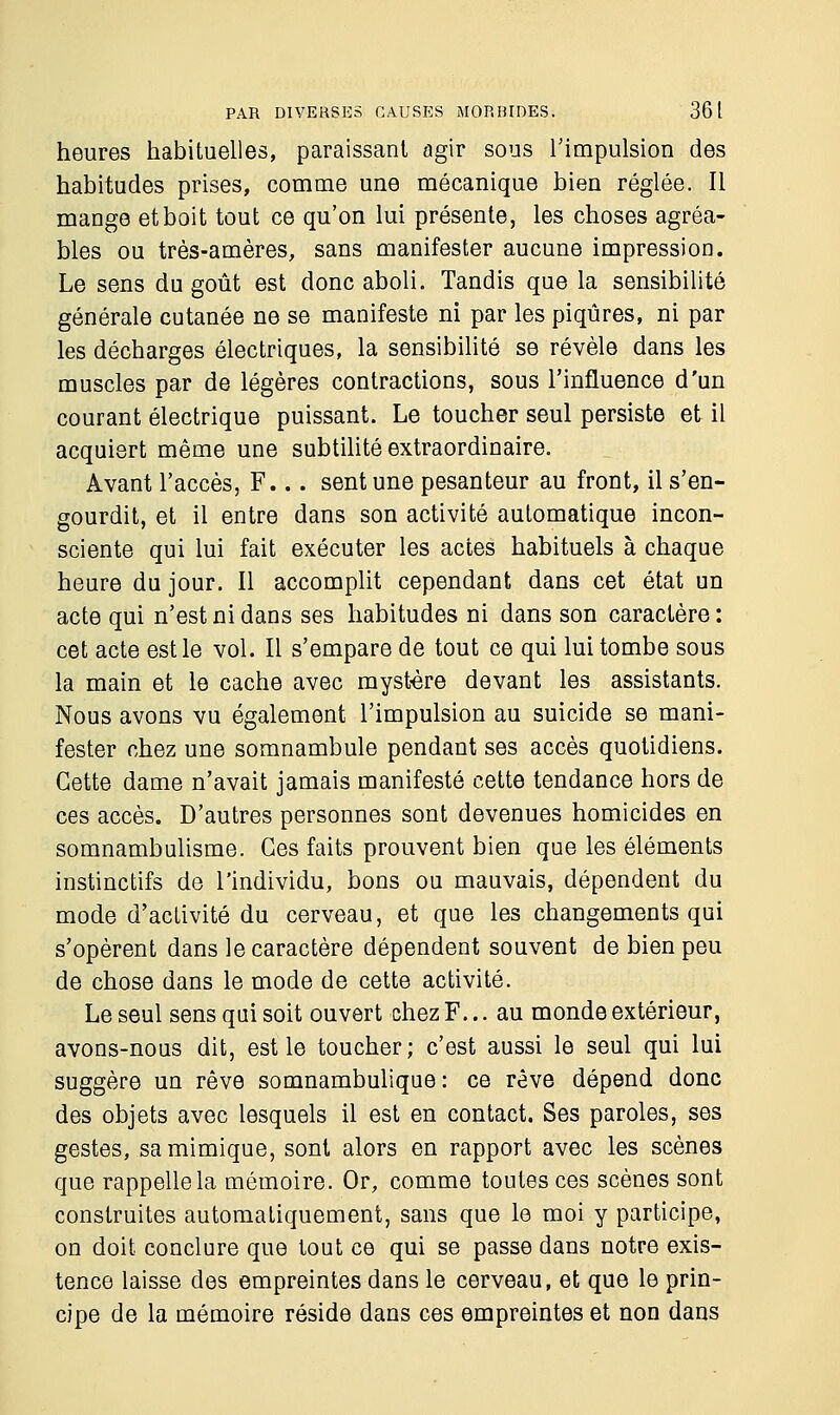 heures habituelles, paraissant agir sous l'impulsion des habitudes prises, comme une mécanique bien réglée. Il mange et boit tout ce qu'on lui présente, les choses agréa- bles ou très-amères, sans manifester aucune impression. Le sens du goût est donc aboli. Tandis que la sensibilité générale cutanée ne se manifeste ni par les piqûres, ni par les décharges électriques, la sensibilité se révèle dans les muscles par de légères contractions, sous l'influence d'un courant électrique puissant. Le toucher seul persiste et il acquiert même une subtilité extraordinaire. Avant l'accès, F... sent une pesanteur au front, il s'en- gourdit, et il entre dans son activité automatique incon- sciente qui lui fait exécuter les actes habituels à chaque heure du jour. Il accomplit cependant dans cet état un acte qui n'est ni dans ses habitudes ni dans son caractère : cet acte est le vol. Il s'empare de tout ce qui lui tombe sous la main et le cache avec mystère devant les assistants. Nous avons vu également l'impulsion au suicide se mani- fester chez une somnambule pendant ses accès quotidiens. Cette dame n'avait jamais manifesté cette tendance hors de ces accès. D'autres personnes sont devenues homicides en somnambulisme. Ces faits prouvent bien que les éléments instinctifs de l'individu, bons ou mauvais, dépendent du mode d'activité du cerveau, et que les changements qui s'opèrent dans le caractère dépendent souvent de bien peu de chose dans le mode de cette activité. Le seul sens qui soit ouvert chez F... au monde extérieur, avons-nous dit, est le toucher; c'est aussi le seul qui lui suggère un rêve somnambulique : ce rêve dépend donc des objets avec lesquels il est en contact. Ses paroles, ses gestes, sa mimique, sont alors en rapport avec les scènes que rappelle la mémoire. Or, comme toutes ces scènes sont construites automatiquement, sans que le moi y participe, on doit conclure que tout ce qui se passe dans notre exis- tence laisse des empreintes dans le cerveau, et que le prin- cipe de la mémoire réside dans ces empreintes et non dans