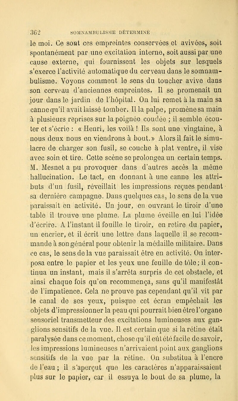 le moi. Ce soat ces empreintes conservées et avivées, soit spontanément par une excitation interne, soit aussi par une cause externe, qui fournissent les objets sur lesquels s'exerce l'activité automatique du cerveau dans le somnam- bulisme. Voyons comment le sens du toucher avive dans son cerveau d'anciennes empreintes. Il se promenait un jour dans le jardin de l'hôpital. On lui remet à la main sa canne qu'il avait laissé tomber. Il la palpe, promène sa main à plusieurs reprises sur la poignée coudée ; il semble écou- ter et s'écrie : « Henri, les voilà ! Ils sont une vingtaine, à nous deux nous en viendrons à bout.» Alors il fait le simu- lacre de charger son fusil, se couche à plat ventre, il vise avec soin et lire. Cette scène se prolongea un certain temps. M. Mesnet a pu provoquer dans d'autres accès la même hallucination. Le tact, en donnant à une canne les attri- buts d'un fusil, réveillait les impressions reçues pendant sa dernière campagne. Dans quelques cas, le sens delà vue paraissait en activité. Un jour, en ouvrant le tiroir d'une table il trouve une plume. La plume éveille en lui l'idée d'écrire. A l'instant il fouille le tiroir, en retire du papier, un encrier, et il écrit une lettre dans laquelle il se recom- mande à son général pour obtenir la médaille militaire. Dans ce cas, le sens de la vue paraissait être en activité. On inter- posa entre le papier et les yeux une feuille de tôle; il con- tinua un instant, mais il s'arrêta surpris de cet obstacle, et ainsi chaque fois qu'on recommença, sans qu'il manifestât de l'impatience. Gela ne prouve pas cependant qu'il vît par le canal de ses yeux, puisque cet écran empêchait les objets d'impressionner la peau qui pourrait bien être l'organe sensoriel transmetteur des excitations lumineuses aux gan- glions sensitifs de la vue. Il est certain que si la rétine était paralysée dans ce moment, chose qu'il eût été facile de savoir, les impressions lumineuses n'arrivaient point aux ganglions sensitifs de la vue par la rétine. On substitua à l'encre de l'eau ; il s'aperçut que les caractères n'apparaissaient plus sur le papier, car il essuya le bout do sa plume, la