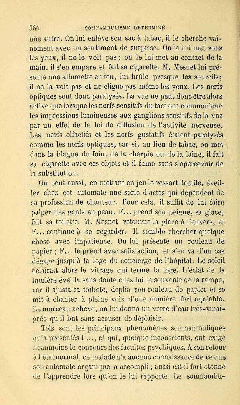 une autre. On lui enlève son sac à tabac, il le cherche vai- nement avec un sentiment de surprise. On le lui met sous les yeux, il ne le voit pas ; on le lui met au contact de la main, il s'en empare et fait sa cigarette. M. Mesnet lui pré- sente une allumette en feu, lui brûle presque les sourcils; il ne la voit pas et ne cligne pas même les yeux. Les nerfs optiques sont donc paralysés. La vue ne peut donc être alors active que lorsque les nerfs sensitifs du tact ont communiqué les impressions lumineuses aux ganglions sensitifs de la vue par un effet de la loi de diffusion de l'activité nerveuse. Les nerfs olfactifs et les nerfs gustatifs étaient paralysés comme les nerfs optiques, car si, au lieu de tabac, on met dans la blague du foin, de la charpie ou de la laine, il fait sa cigarette avec ces objets et il fume sans s'apercevoir de la substitution. On peut aussi, en mettant en jeu le ressort tactile, éveil- ler chez cet automate une série d'actes qui dépendent de sa profession de chanteur. Pour cela, il suffit de lui faire palper des gants en peau. F... prend son peigne, sa glace, fait sa toilette. M. Mesnet retourne la glace à l'envers, et F... continue à se regarder. 11 semble chercher quelque chose avec impatience. On lui présente un rouleau de papier ; F... le prend avec satisfaction, et s'en va d'un pas dégagé jusqu'à la loge du concierge de l'hôpital. Le soleil éclairait alors le vitrage qui ferme la loge. L'éclat de la lumière éveilla sans doute chez lui le souvenir de la rampe, car il ajusta sa toilette, déplia son rouleau de papier et se mit à chanter à pleine voix d'une manière fort agréable. Le morceau achevé, on lui donna un verre d'eau très-vinai- grée qu'il but sans accuser de déplaisir. Tels sont les principaux phénomènes somnambuliques qu'a présentés F..., et qui, quoique inconscients, ont exigé néanmoins le concours des facultés psychiques. A son retour à l'état normal, ce malade n'a aucune connaissance de ce que son automate organique a accompli ; aussi est-il fort étonné de l'apprendre lors qu'on le lui rapporte. Le somnambu-