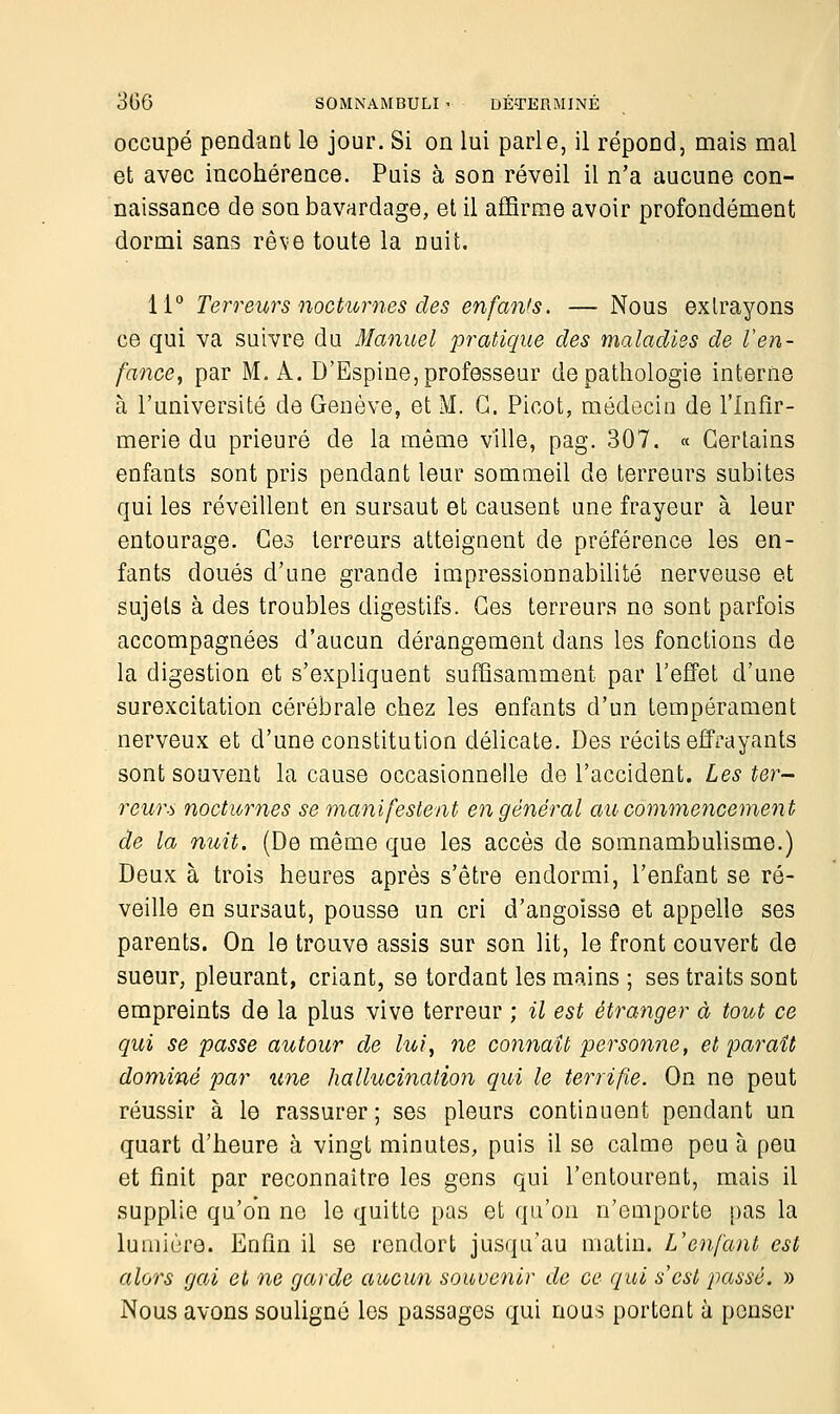 occupé pendant le jour. Si on lui parle, il répond, mais mal et avec incohérence. Puis à son réveil il n'a aucune con- naissance de son bavardage, et il affirme avoir profondément dormi sans rêve toute la nuit. 11° Terreurs nocturnes des enfants. — Nous extrayons ce qui va suivre du Manuel pratique des maladies de l'en- fance, par M. A. D'Espine, professeur de pathologie interne à l'université de Genève, et M. G. Picot, médecin de l'Infir- merie du prieuré de la même ville, pag. 307. « Certains enfants sont pris pendant leur sommeil de terreurs subites qui les réveillent en sursaut et causent une frayeur à leur entourage. Ces terreurs atteignent de préférence les en- fants doués d'une grande impressionnabilité nerveuse et sujets à des troubles digestifs. Ces terreurs no sont parfois accompagnées d'aucun dérangement dans les fonctions de la digestion et s'expliquent suffisamment par l'effet d'une surexcitation cérébrale chez les enfants d'un tempérament nerveux et d'une constitution délicate. Des récits effrayants sont souvent la cause occasionnelle de l'accident. Les ter- reurs nocturnes se manifestent en général au commencement de la nuit. (De même que les accès de somnambulisme.) Deux à trois heures après s'être endormi, l'enfant se ré- veille en sursaut, pousse un cri d'angoisse et appelle ses parents. On le trouve assis sur son lit, le front couvert de sueur, pleurant, criant, se tordant les mains ; ses traits sont empreints de la plus vive terreur ; il est étranger à tout ce qui se passe autour de lui, ne connaît personne, et paraît dominé par une hallucination qui le terrifie. On ne peut réussir à le rassurer; ses pleurs continuent pendant un quart d'heure à vingt minutes, puis il se calme peu à peu et finit par reconnaître les gens qui l'entourent, mais il supplie qu'on ne le quitte pas et qu'on n'emporte pas la lumière. Enfin il se rendort jusqu'au matin. L'enfant est alors gai et ne garde aucun souvenir de ce qui s'est passé. » Nous avons souligné les passages qui nous portent à penser
