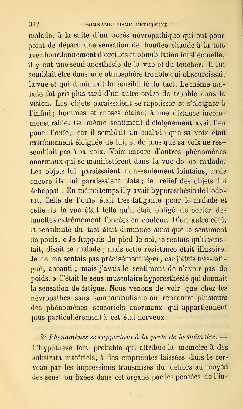 malade, à la suite d'un accès névropathique qui eut pour poiut de départ une sensation de bouffée chaude à la tête avec bourdonnement d'oreilles et obnubilation intellectuelle, il y eut une semi-anesthésie de la vue et du toucher. Il lui semblait être dans une atmosphère trouble qui obscurcissait la vue et qui diminuait la sensibilité du tact. Le même ma- lade fut pris plus tard d'un autre ordre de trouble dans la vision. Les objets paraissaient se rapetisser et s'éloigner à l'infini ; hommes et choses étaient à une distance incom- mensurable. Ce même sentiment d'éloignement avait lieu pour l'ouïe, car il semblait au malade que sa voix était extrêmement éloignée de lui, et de plus que sa voix ne res- semblait pas à sa voix. Voici encore d'autres phénomènes anormaux qui se manifestèrent dans la vue de ce malade. Les objets lui paraissaient non-seulement lointains, mais encore ils lui paraissaient plats ; le relief des objets lui échappait. En même temps il y avait hyperesthésie de l'odo- rat. Celle de l'ouïe était très-fatigante pour le malade et celle de la vue était telle qu'il était obligé de porter des lunettes extrêmement foncées en couleur. D'un autre côté, la sensibilité du tact était diminuée ainsi que le sentiment de poids. « Je frappais du pied le sol, je sentais qu'il résis- tait, disait ce malade ; mais cette résistance était illusoire. Je ne me sentais pas précisément léger, car j'étais très-fati- gué, anéanti ; mais j'avais le sentiment de n'avoir pas de poids. » C'était le sens musculaire hyperesthésie qui donnait la sensation de fatigue. Nous venons de voir que chez les névropathes sans somnambulisme on rencontre plusieurs des phénomènes sensoriels anormaux qui appartiennent plus particulièrement à cet état nerveux. 2° Phénomènes se rapportant à la perte de la mémoire. — L'hypothèse fort probable qui attribue la mémoire à des substrata matériels, à des empreintes laissées dans le cer- veau par les impressions transmises du dehors au moyen des sens, ou fixées dans cet organe par les pensées de Fin-