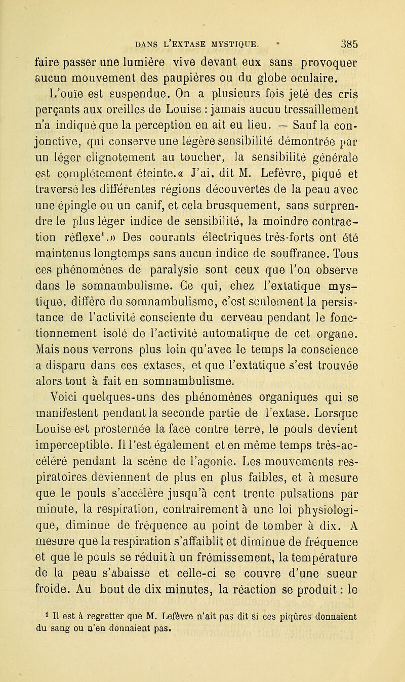 faire passer une lumière vive devant eux sans provoquer aucun mouvement des paupières ou du globe oculaire. L'ouïe est suspendue. On a plusieurs fois jeté des cris perçants aux oreilles de Louise : jamais aucun tressaillement n'a indiqué que la perception en ait eu lieu. — Sauf la con- jonctive, qui conserve une légère sensibilité démontrée par un léger clignotement au toucher, la sensibilité générale est complètement éteinte.« J'ai, dit M. Lefèvre, piqué et traversé les différentes régions découvertes de la peau avec une épingle ou un canif, et cela brusquement, sans surpren- dre le plus léger indice de sensibilité, la moindre contrac- tion réflexe1.» Des courants électriques très-forts ont été maintenus longtemps sans aucun indice de souffrance. Tous ces phénomènes de paralysie sont ceux que l'on observe dans le somnambulisme. Ce qui, chez l'extatique mys- tique, diffère du somnambulisme, c'est seulement la persis- tance de l'activité consciente du cerveau pendant le fonc- tionnement isolé de l'activité automatique de cet organe. Mais nous verrons plus loin qu'avec le temps la conscience a disparu dans ces extases, et que l'extatique s'est trouvée alors tout à fait en somnambulisme. Voici quelques-uns des phénomènes organiques qui se manifestent pendant la seconde partie de l'extase. Lorsque Louise est prosternée la face contre terre, le pouls devient imperceptible. Il l'est également et en même temps très-ac- céléré pendant la scène de l'agonie. Les mouvements res- piratoires deviennent de plus en plus faibles, et à mesure que le pouls s'accélère jusqu'à cent trente pulsations par minute, la respiration, contrairement à une loi physiologi- que, diminue de fréquence au point de tomber à dix. A mesure que la respiration s'affaiblit et diminue de fréquence et que le pouls se réduit à un frémissement, la température de la peau s'abaisse et celle-ci se couvre d'une sueur froide. Au bout de dix minutes, la réaction se produit : le 1 II est à regretter que M. Lefèvre n'ait pas dit si ces piqûres donnaient du sang ou n'en donnaient pas.