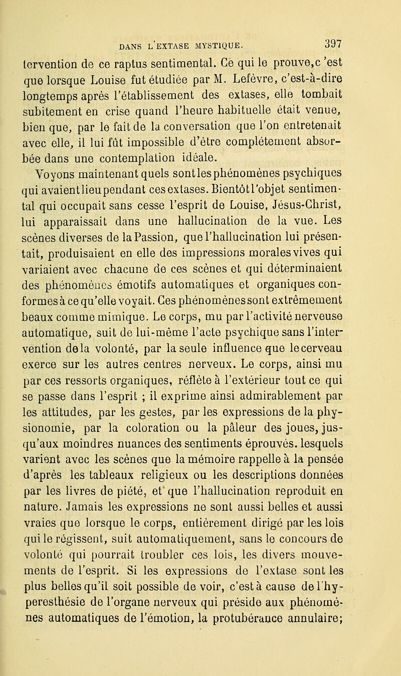 lervention de ce raptus sentimental. Ce qui le prouve,c 'est que lorsque Louise fut étudiée par M. Lefèvre, c'est-à-dire longtemps après l'établissement des extases, elle tombait subitement en crise quand l'heure habituelle était venue, bien que, par le fait de la conversation que l'on entretenait avec elle, il lui fût impossible d'être complètement absor- bée dans une contemplation idéale. Voyons maintenant quels sontles phénomènes psychiques quiavaientlieupendant ces extases. Bientôtl'objet sentimen- tal qui occupait sans cesse l'esprit de Louise, Jésus-Christ, lui apparaissait dans une hallucination de la vue. Les scènes diverses de la Passion, que l'hallucination lui présen- tait, produisaient en elle des impressions morales vives qui variaient avec chacune de ces scènes et qui déterminaient des phénomènes émotifs automatiques et organiques con- formesà ce qu'elle voyait. Ces phénomènessont extrêmement beaux comme mimique. Le corps, mu par l'activité nerveuse automatique, suit de lui-même l'acte psychique sans l'inter- vention delà volonté, par la seule influence que le cerveau exerce sur les autres centres nerveux. Le corps, ainsi mu par ces ressorts organiques, reflète à l'extérieur tout ce qui se passe dans l'esprit ; il exprime ainsi admirablement par les attitudes, par les gestes, par les expressions de la phy- sionomie, par la coloration ou la pâleur des joues, jus- qu'aux moindres nuances des sentiments éprouvés, lesquels varient avec les scènes que la mémoire rappelle à la pensée d'après les tableaux religieux ou les descriptions données par les livres de piété, et que l'hallucination reproduit en nature. Jamais les expressions ne sont aussi belles et aussi vraies que lorsque le corps, entièrement dirigé par les lois qui le régissent, suit automatiquement, sans le concours de volonté qui pourrait troubler ces lois, les divers mouve- ments de l'esprit. Si les expressions de l'extase sont les plus belles qu'il soit possible de voir, c'est à cause del'hy- peresthésie de l'organe nerveux qui préside aux phénomè- nes automatiques de l'émotion, la protubérance annulaire;